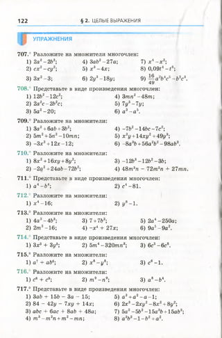 122 § 2 . ЦЕЛЫЕ ВЫРАЖЕНИЯ
УПРАЖНЕНИЯ
707.° Разложите на множители многочлен:
1) 2а2-2Ь2; 4)3а62-27а; 7 )х 4- х 2;
2) с х 2- с у 2; 5 ) х 3-4 х ; 8)0,09f4-£ 6;
3) Зх2-3 ; 6) 2у3-18z/; 9) -Ъ2с3.
4 У
708. ’ Представьте в виде произведения многочлен:
1) 12Ь2-12с2; 4) Зтп2-48m ;
2) 2a2c-2fozc; 5) 7у3-7у,
3) 5а2-2 0 ; 6) а 3- а 5.
709.° Разложите на множители:
1) 3a2+ 6aö + 3b2; 4) -7Ъ2-14Ь с-7с2;
2) 5т2+5п2-Ютп; 5) х2г/+ 14хг/2+49г/3;
3) -З х 2+ 12х-12; 6) -8 a 3b+ 56a2b2- 98аЬ3.
710.° Разложите на множители:
1) 8х2+16ху + 8г/2; 3 ) -12Ь3-12fe2-36;
2) -2 а 2+24ab-72b2; 4) 4 8 т 3тг - 7 2 т 2га + 27тп.
711.° Представьте в виде произведения многочлен:
1) а 4-fr4; 2) с4-81.
712." Разложите на множители:
1) х4-16; 2) у8-1.
713.° Разложите на множители:
1) 4а3-4&3; 3) 7 + 7Ь3; 5 )2 а 4-250а;
2) 2т3-16; 4)-х 4 + 27х; 6) 9а5- 9 а 2.
714.° Представьте в виде произведения многочлен:
1) Зх3 + Ъуъ 2) 5 т 4- 320/я/г3; 3) 6с5-6 с 8.
715.° Разложите на множители:
1) а 7 + аЬв; 2) х8-г/8; 3 )с в-1 .
716.° Разложите на множители:
1) с6 + с9; 2) т 9- п 9; 3) а8- Ъ 
717.° Представьте в виде произведения многочлен:
1) ЗаЬ + 15Ь - За - 15; 5 ) а 3+ а 2- а - 1 ;
2) 84 - 42у - 7ху + 14х; 6) 2х3- 2 х у 2- 8 х 2+8у2;
3) abc + бас + 8ab + 48а; 7) 5а2-5b2-15a3b +15abs;
4) т 3- т 2п +т 2-т п ; 8) а2Ъг —1—Ь2+ а 2.
 
