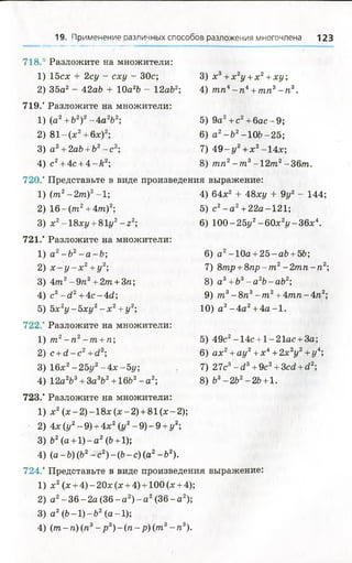 19. Применение различных способов разложения многочлена 123
718.* Разложите на множители:
1 15сх + 2су - сху - 30с; 3) х3+ х 2у + х2+ х у ;
2 35а2 - 42а6 + 10а2Ь - 12аЬ2; 4) тп4- п4+ тп3- п3.
719. Разложите на множители:
1 (а2+&2)2- 4 а 2Ь2; 5) 9а2+ с2+ бас-9 ;
2 8 1 -(х 2+ 6х)2; 6) а2-Ъ2-1 0 6 -2 5 ;
3 а 2+ 2аЬ + Ь2- с2; 7) 4 9 - г/2+ х2-14х;
4 с2+ 4с + 4 - й 2; 8) тп2- т 3-12т 2-36т.
720. Представьте в виде произведения выражение:
1 (т2-2т )2-1; 4) 64х2 + 48ху + 9г/2 - 144;
2 16 —(ттг2+ 4/п)2; 5) с2- а 2+ 22а-121;
3 х2-18хг/ + 81г/2- г2; 6) 100-25у2-6 0 х 2ї/-3 6 х 4.
721. Разложите на множители:
1 а2-Ь 2- а - Ь ; 6) а 2-10а + 2 5 -а6 + 56;
2 х - у - х 2+у2; 7) 8тр + 8 п р - т 2- 2 т п - п 2;
3 4т2- 9 п 2+ 2т + 3п; 8) а3+ Ъ3- а 2Ъ-аЪ2;
4 с2- с ! 2 +4с-4<2; 9) т 3- 8п3- т 2+ 4тп - 4«2;
5 5х 2у - 5ху2- х 2+ у 2; 10) а 3- 4 а 2+4 а -1 .
722. Разложите на множители:
1 т 2- п 2- т + п; 5) 49с2-14с +1-21ас + За;
2 с +сі-с2+с12; 6) ах2+ау2+х4+2х 2у 2+у4;
3 16х2-2 5 у 2-4 х -5 у ; 7) 27с3-<23+ 9с2+3«2 +<22;
4 12а2Ъ3+ За3Ь2+16Ь2- а 2; 8) 63-2 6 2-26 +1.
723. Разложите на множители:
1 х2(х -2 )-1 8 х (х -2 ) +81(х-2);
2 4х (у2- 9) +4х2(г/2- 9) - 9 +у 2;
3 Ъ2(а +1 )-а 2(Ь+1);
4 (а - Ъ) (Ь2- с2) - (Ь- с) (а2- Ъ2).
724. Представьте в виде произведения выражение:
1 х2(х +4) - 20х (х +4) +100 (х +4);
2 а2- 36 - 2а (36 - а 2)- а 2(36 - а 2);
3 а 2(6-1)-г>2(а —1);
4 (т -п ) (п3- р 3) - ( п - р ) (т3- п 3).
 