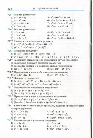 124 § 2 . ЦЕЛЫЕ ВЫРАЖЕНИЯ
1
2
3
735.
1
2
3
725.' Решите уравнение:
1 )х 3-4 х = 0; 5) х3-1 0 х 2+ 25х = 0;
2) х4- х 2= 0; 6) х3 + 2х2 - 9х - 18 = 0;
3) х5—36х8 = 0; 7) х3-5 х 2+ 4 х -2 0 = 0;
4 )9 х 3- х = 0; 8) х5- х 4- х + 1 = 0.
726." Решите уравнение:
1 )х 3- х = 0; 4) 49х3+ 14х2+ х = 0;
2 ) х4+ х2=0; 5) х3+ х2- х - 1 = 0;
3) х4-8 х 3=0; 6) х3- 4 х2-2 5 х + 100 = 0.
727.' Является ли тождеством равенство:
1) (а - 1)3- 9 (а -1) = (а -1) (а - 4) (а + 2);
2) (х2+ 1)2- 4х2= (х - 1)2(х + 1)2?
728.' Докажите тождество:
1) (а + 2)3-2 5 (а + 2) = (а + 2) (а + 7) (а-3);
2) а2+ 2аЪ + 62- с2+ 2сс1 - с12= (а + 6 + с - с1) (а + 6 - с + й).
729.' Разложите выражение на множители двумя способами:
а) примените формулу разности квадратов;
б) раскройте скобки и примените метод группировки:
1) (а6 + 1)2-(а + 6)2; 2) (а + 26)2-(аб + 2)2.
730.*' Представьте в виде куба двучлена выражение:
1) а 3+За2+За + 1; 2) Ь3-6Ь2+12&-8.
731." Докажите тождество:
1) (а +Ъ+с)3- а 3-Ъ3- с 3= 3 (а +Ъ)(Ъ+с) (а + с);
2) (а - Ь )3+(Ь-с)3- (а -с )3= -3 (а-Ь)(Ь-с) (а-с).
732." Разложите на множители выражение:
1) (х - у) (х + у) + 2 (х + 3у) - 8;
2) (2а - Щ (2а + 36) - 4 (а + 36) - 3.
733." Представьте в виде произведения выражение:
1) (5х - у2) (5х + у2) - 2 (15х - Ту2) - 40;
2) (3т - 2га) (12/га + 5га) + 3/га (Зга + 4) - 2 (Зга2- 20га + 12).
734.” Разложите на множители трехчлен, выделив предварительно
квадрат двучлена:
х2-10х + 24; 4) 4а2-1 2 а + 5;
а 2+ 4 а -3 2 ; 5) 9х2-24ху +7у2;
62-3 6 -4 ; 6) 36/га2-60/гага + 21га2.
Разложите на множители многочлен:
х2-4 х + 3; 4) х2+ х -6 ;
а 2+ 2 а-2 4 ; 5) с2+8сй + 15<22;
г/2+ 12г/ + 35; 6) 9х2-30хг/ + 16г/2.
 