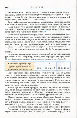 134 § 3. ФУНКЦИИ
Используя этот график, можно, выбрав произвольный момент
времени t, найти соответствующую температуру воздуха Т (в гра­
дусах Цельсия). Таким образом, величина t является независимой
переменной, а величина Т — зависимой.
Этот график можно рассматривать как математическую модель
зависимости величины Т (температуры) от величины t (времени).
Подчеркнем, что данный график задает правило, с помощью
которого по значению независимой переменной можно однозначно
найти значение зависимой переменной. •
Несмотря.на существенные различия моделей зависимостей, опи­
санных в этих трех примерах, им всем присуще следующее: указано
правило, с помощью которого по каждому значению независимой
переменной можно найти единственное значение зависимой пере­
менной. Такое правило называют функцией, а соответствующую
зависимость одной переменной от другой — функциональной.
Итак, правила, описанные в примерах 1, 2 и 3, являются функ­
циями.
Не всякая зависимость одной переменной от другой является
функциональной. Например, пусть длина маршрута автобуса равна
15 км. Стоимость проезда определяется следующей таблицей:
Г т ■;“ ■ ■ ............. ...................
Стоимость проезда, грн 2 4 6
Длина пути, который
проезжает пассажир, км
Д о 5 от 5 до 10 от 10 до 15
Ясно, что переменные величины «стоимость проезда» и «длина
пути, который проезжает пассажир» связаны между собой. Однако
если считать стоимость проезда независимой переменной, то опи­
санная зависимость не является функциональной. Действительно,
если пассажир заплатил 2 грн, то нельзя однозначно определить
длину пути, который он проехал.
Если в примере 3 температуру Т считать независимой перемен­
ной, то не всегда возможно по значению величины Т однозначно
найти значение величины t. Поэтому приведенная зависимость
времени t от температуры Т не является функциональной.
Обычно независимую переменную обозначают буквой х, зави­
симую — буквой у, функцию (правило) — буквой /. Если перемен­
ная у функционально зависит от переменной х, то этот факт обо­
значают так: г/ = /(х) (читают: «игрек равен эф от икс»).
Независимую переменную еще называют аргументом функции.
Все значения, которые принимает аргумент, образуют область
определения функции. Так, в примере 1 областью определения
 