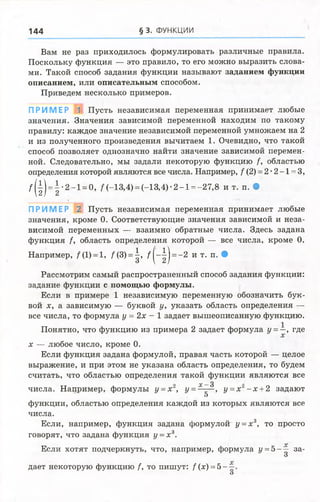 144 § 3. ФУНКЦИИ
Вам не раз приходилось формулировать различные правила.
Поскольку функция — это правило, то его можно выразить слова­
ми. Такой способ задания функции называют заданием функции
описанием, или описательным способом.
Приведем несколько примеров.
ПРИМЕР 1 Пусть независимая переменная принимает любые
значения. Значения зависимой переменной находим по такому
правилу: каждое значение независимой переменной умножаем на 2
и из полученного произведения вычитаем 1. Очевидно, что такой
способ позволяет однозначно найти значение зависимой перемен­
ной. Следовательно, мы задали некоторую функцию /, областью
определения которой являются все числа. Например, / (2) = 2 •2 -1 = 3,
/ ( | ) = | * 2 - 1 = °, /(-1 3 ,4) = (-13,4)- 2-1 = -27,8 и т. п. •
ПРИМЕР 2 Пусть независимая переменная принимает любые
значения, кроме 0. Соответствующие значения зависимой и неза­
висимой переменных — взаимно обратные числа. Здесь задана
функция /, область определения которой — все числа, кроме 0.
Например, / (1) =1, /(3) = | , / ( - | ) = - 2 и т. п. •
Рассмотрим самый распространенный способ задания функции:
задание функции с помощью формулы.
Если в примере 1 независимую переменную обозначить бук­
вой х, а зависимую — буквой у, указать область определения —
все числа, то формула у = 2х - 1 задает вышеописанную функцию.
Понятно, что функцию из примера 2 задает формула У= ~> где
х — любое число, кроме 0.
Если функция задана формулой, правая часть которой — целое
выражение, и при этом не указана область определения, то будем
считать, что областью определения такой функции являются все
^ ^ _
числа. Например, формулы у =х , {/ = ———, у =х - х + 2 задают
О
функции, областью определения каждой из которых являются все
числа.
Если, например, функция задана формулой у = х а, то просто
говорят, что задана функция у = х 3.
Если хотят подчеркнуть, что, например, формула у = 5--^ за-
О
дает некоторую функцию /, то пишут: f (х) = 5 —
О
 