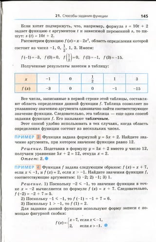21. Способы задания функции 145
Если хотят подчеркнуть, что, например, формула в = 10* + 2
задает функцию с аргументом t и зависимой переменной в, то пи­
шут: 8 (£) = 10£ + 2.
Рассмотрим функцию / (х) = х - 2х2, область определения которой
состоит из чисел -1 , 0, 1, 3. Имеем:
/ (—1)"=—3, / (0) = 0, / ( ! ) = 0, /(1) = -1, /(8) = -15.
Полученные результаты занесем в таблицу:
1
X -1 0
2
1 3
/ (*) -3 0 0 -1 -15
Все числа, записанные в первой строке этой таблицы, составля­
ют область определения данной функции /. Таблица позволяет по
указанному значению аргумента однозначно найти соответствующее
значение функции. Следовательно, эта таблица — еще один способ
задания функции f. Его называют табличным.
Этот способ удобно использовать в тех случаях, когда область
определения функции состоит из нескольких чисел.
П Р И М Е Р ; Функция задана формулой у = 5х + 2. Найдите зна­
чение аргумента, при котором значение функции равно 12.
Р еш ен и е. Подставив в формулу у = 5х + 2 вместо у число 12,
получаем уравнение 5х + 2 = 12, откуда х = 2.
От вет : 2.
П Р И М Е Р А Функция / задана следующим образом: / (х) = х + 7,
если х < - 1 , и / ( х ) = 2, если х > -1 . Найдите значения функции /,
соответствующие аргументам: 1) -2; 2) -1; 3) 1.
Р еш ени е. 1) Поскольку -2 < -1 , то значение функции в точ­
ке х = -2 вычисляется по формуле / (х) = х + 7. Следовательно,
f (-2) = -2 + 7 = 5.
2) Поскольку -1 < -1 , то / (-1) = -1 + 7 = 6.
3) Поскольку 1 > -1 , то (1) = 2.
Для задания данной функции используют форму записи с по­
мощью фигурной скобки:
Гх+ 7, ес л и х < -1 ,
f(x) =
[2, если х> -1.
 