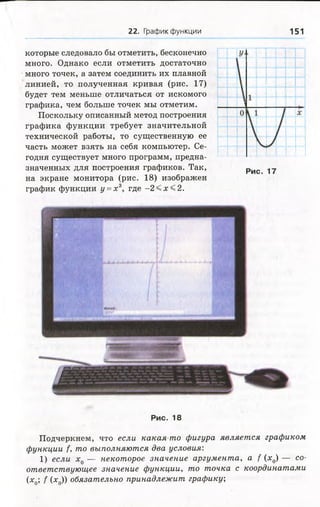 22. График функции 151
которые следовало бы отметить, бесконечно
много. Однако если отметить достаточно
много точек, а затем соединить их плавной
линией, то полученная кривая (рис. 17)
будет тем меньше отличаться от искомого
графика, чем больше точек мы отметим.
Поскольку описанный метод построения
графика функции требует значительной
технической работы, то существенную ее
часть может взять на себя компьютер. Се­
годня существует много программ, предна­
значенных для построения графиков. Так,
на экране монитора (рис. 18) изображен
график функции у =х 3, где - 2 < х < 2 .
Рис. 17
Р и с . 18
Подчеркнем, что если какая-то фигура является графиком
функции f, то выполняются два условия:
1) если х 0 — некоторое значение аргумента, а f (х0) — со­
ответствующее значение функции, то точка с координатами
(х0; f (х0)) обязательно принадлежит графику;
 