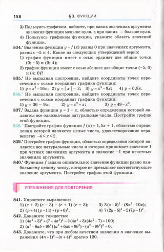 158 § 3 . ФУНКЦИИ
3) Пользуясь графиком, найдите, при каких значениях аргумента
значения функции меньше нуля, а при каких — больше нуля.
4) Пользуясь графиком функции, укажите область значений
функции.
834." Значения функции у = / (х) равны 0 при значениях аргумента,
равных -5 и 4. Какое из следующих утверждений верно:
1) график функции имеет с осью ординат две общие точки
(0; -5) и (0; 4);
2) график функции имеет с осью абсцисс две общие точки (-5; 0)
и (4; 0)?
835.’ Не выполняя построения, найдите координаты точек пере­
сечения с осями координат графика функции:
1) у =х 2-16х; 2 )у =  х  - 2 ; З ) у =х 3-9 х; 4) у = 0,8х.
Не выполняя построения, найдите координаты точек пере­
сечения с осями координат графика функции:
1) у = 36 - 9х; 2) у =х 2+х; 3) у=А 9 - х 2.
837.’ Задана функция у = 1 - х , областью определения которой яв­
ляются все однозначные натуральные числа. Постройте график
этой функции.
Постройте график функции / (х) = 1,5х + 1, областью опреде­
ления которой являются целые числа, удовлетворяющие нера­
венству - 4 < х < 2 .
839.* Постройте график функции, областью определения которой яв­
ляются все натуральные числа и которая принимает значение 1
при четных значениях аргумента и значение -1 при нечетных
значениях аргумента.
840.* Функция f задана описательно: значение функции равно наи­
большему целому числу, которое не превышает соответствующее
значение аргумента. Постройте график этой функции.
I УПРАЖНЕНИЯ ДЛЯ ПОВТОРЕНИЯ
841. Упростите выражение:
1) (с + 2) (е - 3) - (с + 1) (с + 3); 3) 3 (х -5 )2-(8 х 2-10х);
2) (р + 4) (р -11) + (р + 6)2; 4) 7 (2г/ —5)2—2 (7г/ —I)2.
842. Докажите тождество:
1) (4а2+ З)2+ (7 - 4а2)2- 2 (4а2+ 3) (4а2-7) = 100;
2) (а2- 6аЪ+ 9Ь2)(а2+6аЪ+ 9Ь2) - (а2- 9Ь2)2= 0.
843. Докажите, что при любом нечетном значении п значение вы­
ражения (Ап +1)2- (п + 4)2 кратно 120.
 