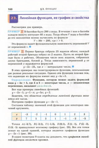 160 § 3. ФУНКЦИИ
Линейная функция, ее график и свойства
Рассмотрим два примера.
ПРИ М ЕР В бассейне было 200 л воды. В течение t мин в бассейн
каждую минуту поступает 80 л воды. Тогда объем V воды в бассейне
до его заполнения можно вычислить по формуле
V = 80t + 200, где г > 0.
Эта формула задает функциональную зависимость переменной V
от переменной t.
ПРИМЕР 2 Первая бригада собрала 25 ящиков яблок; каждый
рабочий второй бригады собрал по 2 ящика. Пусть во второй бри­
гаде было х рабочих. Обозначим число всех ящиков, собранных
двумя бригадами, буквой у. Тогда зависимость переменной у от
переменной х выражается формулой
у = 2х + 25, где х — натуральное число.
В этих примерах мы сконструировали функции, описывающие
две разные реальные ситуации. Однако эти функции похожи тем,
что задающие их формулы имеют вид у =кх +Ъ.
Оп ре д ел ен ие . Функцию, которую можно задать формулой
вида у = Их + Ь, где к и Ь — некоторые числа, х — независимая
переменная, называют пине иной.
Вот еще примеры линейных функций:
г/= -2х + 1; у =1-х ; у =5х; у =2.
Заметим, что областью определения линейной функции явля­
ются все числа.
Построим график функции у = -2х +1.
Составим таблицу значений этой функции для некоторых зна­
чений аргумента.
X -3 -2 -1 0 1 2 3
У 7 5 3 1 -1 -3 -5
Точки А (-3; 7), В (-2; 5), С(-1;3), £>(0;1), Е ( 1;-1), .Р(2; -3),
0(3;-5) принадлежат искомому графику (рис. 29). Все эти точки
лежат на одной прямой, которая является графиком функции
у =- 2х + 1 (рис. 30).
В курсе геометрии 9 класса вы докажете, что графиком линей­
ной функции являет ся прямая.
 