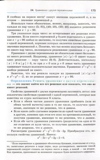 24. Уравнение с двумя переменными 175
В скобках на первом месте1 пишут значение переменной х, а на
втором — значение переменной у.
Используя такое обозначение, можно, например, записать, что
каждая из пар чисел (5; 85), (40; 50), (50; 40) является решением
уравнения х + у = 90.
Три указанные пары чисел не исчерпывают все решения этого
уравнения. Если вместо переменной у будем подставлять в уравне­
ние х + у = 90 любые ее значения, то получим линейные уравнения
с одной переменной, корнями которых являются соответствующие
значения переменной х. Понятно, что так можно получить бесконеч­
но много пар чисел, являющихся решениями уравнения х +у =90.
Уравнение с двумя переменными не обязательно имеет бесконеч­
но много решений. Например, уравнение |х |+ 1у |= 0 имеет только
одно решение — пару чисел (0; 0). Действительно, поскольку
| х | > 0 и | у | > 0 , то при х Ф 0 или у Ф 0 левая часть уравнения
принимает только положительные значения. Уравнение х2+ у 2=-2
вообще решений не имеет.
Заметим, что мы решили каждое из уравнений |х | + |у | = 0
и х2+ у 2= -2 , но не решили уравнение х + у - 90.
Опре де лен ие . Р е ш и т ь у р а в н е н и е с д в у м я иеремениад-
м и — это значит найти все его решения или показать, что оно не
имеет решений.
Свойства уравнений с двумя переменными запомнить легко: они
аналогичны свойствам уравнений с одной переменной, которые вам
известны из курса математики 6 класса.
• Если к обеим частям данного уравнения прибавить (или из
обеих частей вычесть) одно и то же число, то получим урав­
нение, имеющее те же решения, что и данное.
• Если какое-либо слагаемое перенести из одной части уравнения
в другую, изменив при этом его знак на противоположный, то
получим уравнение, имеющее те же решения, что и данное.
• Если обе части уравнения умножить (разделить) на одно и то
же отличное от нуля число, то получим уравнение, имеющее
те же решения, что и данное.
Рассмотрим уравнение х2+уг +2 =2х-2у. Преобразуем его, ис­
пользуя свойства уравнений. Имеем:
х2- 2х + у2+2у +2 = 0.
1Если переменные в уравнении обозначены буквами, отличными от х и у,
то, записывая решение в виде пары, надо договориться, значение какой
переменной следует ставить на первое место в паре, а какой — на второе.
Как правило, принимают во внимание порядок букв латинского алфавита.
 