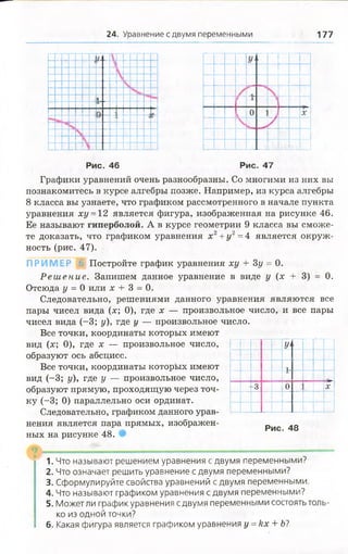 24. Уравнение с двумя переменными 177
О
У
х
Рис. 46 Рис. 47
Графики уравнений очень разнообразны. Со многими из них вы
познакомитесь в курсе алгебры позже. Например, из курса алгебры
8 класса вы узнаете, что графиком рассмотренного в начале пункта
уравнения ху =12 является фигура, изображенная на рисунке 46.
Ее называют гиперболой. А в курсе геометрии 9 класса вы сможе­
те доказать, что графиком уравнения х 2+ у 2= 4 является окруж­
ность (рис. 47).
П РИ М ЕР
0.
Постройте график уравнения ху + Зу = 0.
Р еш ен и е. Запишем данное уравнение в виде у (х + 3)
Отсюда у = 0 или х 4- 3 = 0.
Следовательно, решениями данного уравнения являются все
пары чисел вида (х; 0), где х — произвольное число, и все пары
чисел вида (-3; у), где у — произвольное число.
Все точки, координаты которых имеют
вид (х; 0), где х — произвольное число,
образуют ось абсцисс.
Все точки, координаты которых имеют
вид (-3; у), где у — произвольное число,
образуют прямую, проходящую через точ­
ку (-3; 0) параллельно оси ординат.
Следовательно, графиком данного урав­
нения является пара прямых, изображен­
ных на рисунке 48.
I у 
I
-3 0 X
Рис. 48
1. Что называют решением уравнения с двумя переменными?
2. Что означает решить уравнение с двумя переменными?
3. Сформулируйте свойства уравнений с двумя переменными.
4. Что называют графиком уравнения с двумя переменными?
5. Может ли график уравнения с двумя переменными состоять толь­
ко из одной точки?
6. Какая фигура является графиком уравнения у =кх + Ь?
 