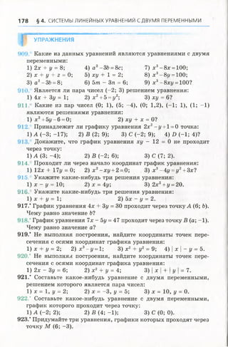 178 § 4 . СИСТЕМЫ ЛИНЕЙНЫХ УРАВНЕНИЙ СДВУМЯ ПЕРЕМЕННЫМИ
Р
ЯШ Ш ЯШ М Н Ш Н Н Ш М ВН М Ш Ш М ВШ Ш М Ж ЯШ Ш Ш М М М М М М М Ш 'М М М М йдеМ Ы П К^и'сИг’Л'i.'.MMKM ,
УПРАЖНЕНИЯ
Какие из данных уравнений являются уравнениями с двумя
переменными:
1) 2х + у = 8; 4) а2-36 = 8с; 7 ) х 3- 8 х = 100;
2) х + у + z = 0; 5) ху + 1 = 2; 8) х 3-8г/ = 100;
3) а2-36 = 8; 6) 5т - Зп = 6; 9) х3- 8 х у = 100?
Является ли пара чисел (-2; 3) решением уравнения:
1) 4х + 3у = 1; 2) х2+ 5 = у2; 3) ху = 6?
911/ Какие из пар чисел (0; 1), (5; -4), (0; 1,2), (-1; 1), (1; -1)
являются решениями уравнения:
1) х2+5у-6 = 0; 2) ху + х = 0?
91 Принадлежит ли графику уравнения 2х2-г/ + 1 = 0 точка:
1) А (-3; -17); 2) В (2; 9); 3) С (-2; 9); 4) D (-1; 4)?
Докажите, что график уравнения ху - 12 = 0 не проходит
через точку:
1 ) А( 3; -4 ); 2) В (-2; 6); 3) С (7; 2).
914. Проходит ли через начало координат график уравнения:
1) 12х + 17у = 0; 2) х 2- ху +2 =0; 3) х 3-4г/ = г/2+3х?
915. Укажите какие-нибудь три решения уравнения:
1) х - у = 10; 2) х = 4у; 3 ) 2 х 2+ {/= 20.
916 Укажите какие-нибудь три решения уравнения:
1) х + у = 1; 2) 5х - у = 2.
917/ График уравнения 4х + 3у = 30 проходит через точку А (6; Ъ).
Чему равно значение 6?
График уравнения 7х - 5у = 47 проходит через точку В (а; -1).
Чему равно значение а?
919/ Не выполняя построения, найдите координаты точек пере­
сечения с осями координат графика уравнения:
1) х + у = 2; 2) х3- у = 1; 3) х2 + у2 = 9; 4) | х | - у = 5.
920/ Не выполняя построения, найдите координаты точек пере­
сечения с осями координат графика уравнения:
1) 2х - Зу = 6; 2) х2 + у = 4; 3) |х | + | у  = 7.
9 21/ Составьте какое-нибудь уравнение с двумя переменными,
решением которого является парачисел:
1) х = 1, у = 2; 2) х = -3 , у = 5; 3) х =10, у =0.
922." Составьте какое-нибудь уравнение с двумя переменными,
график которого проходит через точку:
1) А (-2; 2); 2) В (4 ;-1 ); 3) С (0; 0).
923/ Придумайте три уравнения, графики которых проходят через
точку М (6; -3).
 