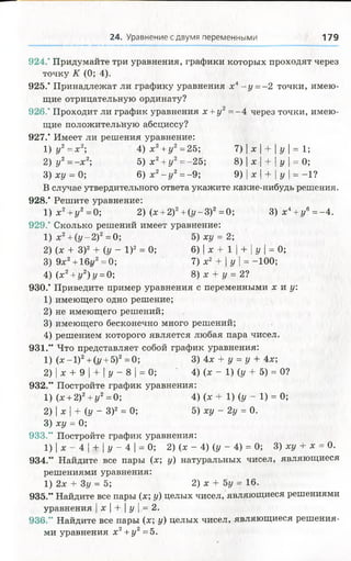 24. Уравнение с двумя переменными 179
924.' Придумайте три уравнения, графики которых проходят через
точку К (0; 4).
925.' Принадлежат ли графику уравнения х4- у =-2 точки, имею­
щие отрицательную ординату?
926." Проходит ли график уравнения х +у 2= -4 через точки, имею­
щие положительную абсциссу?
927." Имеет ли решения уравнение:
1) у2= х2; 4) х2+у 2=25; 7) | х | + | у | = 1;
2) у 2= - х 2; 5) х2+ у 2= -25; 8) | х | + | у = 0;
3) ху = 0; 6 ) х 2- у 2=-9; 9) | х | + | у | = -1?
В случае утвердительного ответа укажите какие-нибудь решения.
928." Решите уравнение:
1) х 2+у 2=0; 2) (х + 2)2+ (г/-3)2= 0; 3 ) х 4+ г/6=-4.
929.’ Сколько решений имеет уравнение:
1) х2+ (у -2 )2=0; 5) ху = 2;
2) (х + З)2 + (у - I)2 = 0; 6) | х + 1 | + [у | = 0;
3) 9х2+ 16г/2=0; 7) х2 + | у | = -100;
4) (х2+ г/2)г/ = 0; 8) х + г/= 2?
930.' Приведите пример уравнения с переменными х и у
1) имеющего одно решение;
2) не имеющего решений;
3) имеющего бесконечно много решений;
4) решением которого является любая пара чисел.
931.“ Что представляет собой график уравнения:
1) (х -1 )2+(г/ + 5)2=0; 3) 4х + у = у + 4х;
2) | х + 9 | + | у - 8 | = 0; ' 4) (х - 1) (у + 5) = 0?
932.” Постройте график уравнения:
1) (х + 2)2+ г/2= 0; 4) (х + 1) (у - 1) = 0;
2) | х | + (у - З)2 = 0; 5) ху —2у = 0.
3) ху = 0;
933.“ Постройте график уравнения:
1) | х - 4 | + | у - 4 | = 0; 2) (х - 4) (у - 4) = 0; 3) ху + х = 0.
934.'" Найдите все пары (х; у) натуральных чисел, являющиеся
решениями уравнения:
1) 2х + 3у = 5; 2) х + 5у = 16.
935.” Найдите все пары (х; у) целых чисел, являющиеся решениями
уравнения | х | + | у | = 2.
936.” Найдите все пары (х; у) целых чисел, являющиеся решения­
ми уравнения х2+ у 2= 5.
 