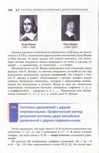 190 § 4 . СИСТЕМЫ ЛИНЕЙНЫХ УРАВНЕНИЙ С ДВУМЯ ПЕРЕМЕННЫМИ
Пьер Ферма Рене Декарт
(1 6 0 1 -1 6 6 5 ) (1 5 9 6 -1 6 5 0 )
Однако огромные возможности применения этой идеи раскрыли
только в XVII в. выдающиеся французские математики Пьер Ферма
и Рене Декарт. В своих трудахэти ученые показали, какблаго­
даря системе координат можнопереходить от точек к числам, от
линий — к уравнениям, от геометрии — к алгебре.
Несмотря на то что П. Ферма опубликовал свое сочинение годом
раньше, чем Р. Декарт, ту систему координат, которой до сих пор
пользуются математики, назвали декартовой. Это связано с тем,
что Р. Декарт в работе «Рассуждения о методе» изобрел новую
удобную буквенную символику, которую с небольшими измене­
ниями мы используем и сегодня. Вслед за ним мы обозначаем
переменные последними буквами латинского алфавита х, у, г,
а коэффициенты — первыми: а, Ь, с, ... . Привычные нам обозна­
чения степеней х 2, х 3, у5 и т. д. также ввел Р. Декарт.
Системы уравнений с двумя
■ переменными. Графический метод
Н В решения системы двух линейных
Шш уравнений с двумя переменными
Легко проверить, что пара чисел (-2; 0) является решением как
уравнения х 2+ 1/2=4, так и уравнения у =х 2- 4. В таких случаях
говорят, что пара чисел (-2; 0) — общее решение указанных урав­
нений.
На рисунке 60 изображены графики уравнений -6 я + 5у = 9
и 4х + Зу = 13. Они пересекаются в точке М (1; 3). Эта точка при­
 