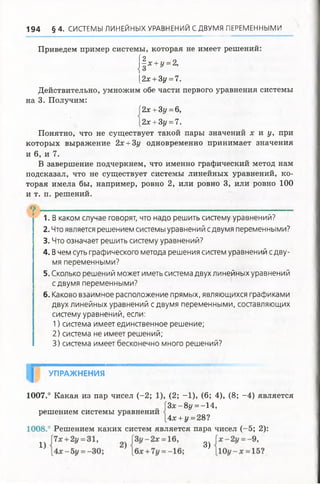 Приведем пример системы, которая не имеет решений:
| | х +у =2,
[2х +3у =7.
Действительно, умножим обе части первого уравнения системы
на 3. Получим:
194 § 4 . СИСТЕМЫ ЛИНЕЙНЫХ УРАВНЕНИЙ СДВУМЯ ПЕРЕМЕННЫМИ
Понятно, что не существует такой пары значений х и у, при
которых выражение 2х +3у одновременно принимает значения
и 6, и 7.
В завершение подчеркнем, что именно графический метод нам
подсказал, что не существует системы линейных уравнений, ко­
торая имела бы, например, ровно 2, или ровно 3, или ровно 100
и т. п. решений.
1. В каком случае говорят, что надо решить систему уравнений?
2. Что является решением системы уравнений сдвумя переменными?
3. Что означает решить систему уравнений?
4. В чем суть графического метода решения систем уравнений с дву­
мя переменными?
5. Сколько решений может иметь система двух линейных уравнений
сдвумя переменными?
6. Каково взаимное расположение прямых, являющихся графиками
двух линейных уравнений сдвумя переменными, составляющих
систему уравнений,если:
1) система имеет единственное решение;
2) система не имеет решений;
3) система имеет бесконечно много решений?
1007.° Какая из пар чисел (-2; 1), (2; -1), (6; 4), (8; -4) является
1008.° Решением каких систем является пара чисел (-5; 2):
2х +Зу =6,
2х +3у = 7.
УПРАЖНЕНИЯ
решением системы уравнении
З х -8 у =-А ,
Ах +у =28?
1) 3)
 