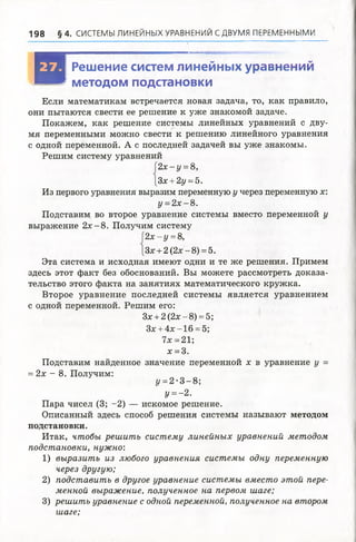 198 § 4 . СИСТЕМЫ ЛИНЕЙНЫХ УРАВНЕНИЙ С ДВУМЯ ПЕРЕМЕННЫМИ
И
Решение систем линейных уравнений
методом подстановки
Если математикам встречается новая задача, то, как правило,
они пытаются свести ее решение к уже знакомой задаче.
Покажем, как решение системы линейных уравнений с дву­
мя переменными можно свести к решению линейного уравнения
с одной переменной. А с последней задачей вы уже знакомы.
Решим систему уравнений
2 х - у =8,
Зх +2у =5.
Из первого уравнения выразим переменную у через переменную х:
у =2 х -8 .
Подставим во второе уравнение системы вместо переменной у
выражение 2 х -8 . Получим систему
2 х - у =8,
Зх + 2(2х-8) = 5.
Эта система и исходная имеют одни и те же решения. Примем
здесь этот факт без обоснований. Вы можете рассмотреть доказа­
тельство этого факта на занятиях математического кружка.
Второе уравнение последней системы является уравнением
с одной переменной. Решим его:
Зх + 2 (2х - 8) = 5;
Зх + 4 х -1 6 = 5;
7х = 21;
х = 3.
Подставим найденное значение переменной х в уравнение у =
= 2х - 8. Получим:
У=2-3 -8;
у =- 2.
Пара чисел (3; -2) — искомое решение.
Описанный здесь способ решения системы называют методом
подстановки.
Итак, чтобы решить систему линейных уравнений методом
подстановки, нужно:
1) выразить из любого уравнения системы одну переменную
через другую;
2) подставить в другое уравнение системы вместо этой пере­
менной выражение, полученное на первом шаге;
3) решить уравнение с одной переменной, полученное на втором
шаге;
 