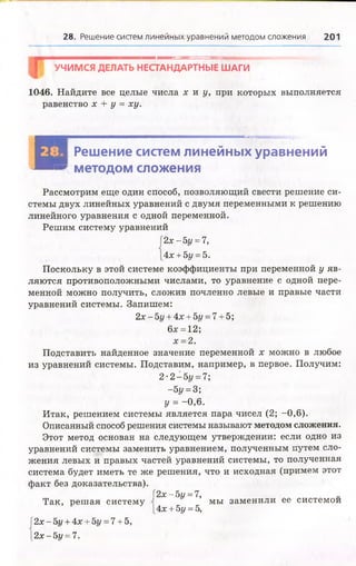 28. Решение систем линейных уравнений методом сложения 201
УЧИМСЯ ДЕЛАТЬ НЕСТАНДАРТНЫЕ ШАГИ
1046. Найдите все целые числа х и у, при которых выполняется
равенство х + у = ху.
В
ЩШШЯЯвШШЯШШШШЯЯШЯЯШШШЯЯШЯЯШЯЯЯЯШШвШШШШШШЯШШШШШШЮШШШШаЯЯШЯМттк'ГГ*-•
Я Решение систем линейных уравнений
™ методом сложения
Рассмотрим еще один способ, позволяющий свести решение си­
стемы двух линейных уравнений с двумя переменными к решению
линейного уравнения с одной переменной.
Решим систему уравнений
2х - 5г/= 7,
4х + 5у = 5.
Поскольку в этой системе коэффициенты при переменной у яв­
ляются противоположными числами, то уравнение с одной пере­
менной можно получить, сложив почленно левые и правые части
уравнений системы. Запишем:
2х-5г/ + 4х + 5г/ = 7 + 5;
6х = 12;
х = 2.
Подставить найденное значение переменной х можно в любое
из уравнений системы. Подставим, например, в первое. Получим:
2 •2 - 5у = 7;
-5г/= 3;
у = -0,6.
Итак, решением системы является пара чисел (2; -0,6).
Описанный способ решения системы называют методом сложения.
Этот метод основан на следующем утверждении: если одно из
уравнений системы заменить уравнением, полученным путем сло­
жения левых и правых частей уравнений системы, то полученная
система будет иметь те же решения, что и исходная (примем этот
факт без доказательства).
Г2х - 5г/ = 7,
Так, реш ая систему мы заменили ее системой
[4х + 5у = 5,
|2х - 5г/ + 4х + 5у = 7 + 5,
[2х - Ъу = 7.
 