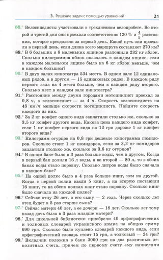 3. Решение задач с помощью уравнении 21
88.' Велосипедисты участвовали в трехдневном велопробеге. Во вто­
рой и третий дни они проехали соответственно 120 % и ^ расстоя-
5
ния, которое преодолели за первый день. Какой путь они проеха­
ли в первый день, если длина всего маршрута составляет 270 км?
89.° В 6 больших и 8 маленьких ящиков разложили 232 кг яблок.
Сколько килограммов яблок оказалось в каждом ящике, если
в каждом маленьком ящике было на 6 кг яблок меньше, чем
в каждом большом?
90.° В двух залах кинотеатра 534 места. В одном зале 12 одинако­
вых рядов, а в другом — 15 одинаковых рядов. В каждом ряду
первого зала на 4 места больше, чем в каждом ряду второго.
Сколько мест в каждом зале кинотеатра?
91.° Расстояние между двумя городами мотоциклист проехал за
0,8 ч, а велосипедист — за 4 ч. Скорость велосипедиста на
48 км /ч меньше скорости мотоциклиста. Найдите скорость
каждого из них.
92.° За 2 кг конфет одного вида заплатили столько же, сколько за
3,5 кг конфет другого вида. Какова цена каждого вида конфет,
если 1 кг конфет первого вида на 12 грн дороже 1 кг конфет
второго вида?
9.1° Килограмм огурцов на 0,8 грн дешевле килограмма помидо­
ров. Сколько стоит 1 кг помидоров, если за 3,2 кг помидоров
заплатили столько же, сколько за 3,6 кг огурцов?
94.° В одном баке было в 3 раза больше воды, чем в другом. Когда
в первый бак долили 16 л воды, а во второй — 80 л, то в обоих
баках воды стало поровну. Сколько литров воды было сначала
в каждом баке?
95. На одной полке было в 4 раза больше книг, чем на другой.
Когда с первой полки взяли 5 книг, а на вторую поставили
16 книг, то на обеих полках книг стало поровну. Сколько книг
было сначала на каждой полке?
96.° Сейчас отцу 26 лет, а его сыну — 2 года. Через сколько лет
отец будет в 5 раз старше сына?
97.° Сейчас матери 40 лет, а ее дочери — 18 лет. Сколько лет тому
назад дочь была в 3 раза младше матери?
9 8 / Для школьной библиотеки приобрели 40 орфографических
и толковых словарей украинского языка на общ ую сумму
690 грн. Сколько было куплено словарей каждого вида, если
орфографический словарь стоит 15 грн, а толковый — 24 грн?
99.’ Вкладчик положил в банк 3000 грн на два различных де­
позитных счета, причем по первому счету ему начисляли
 