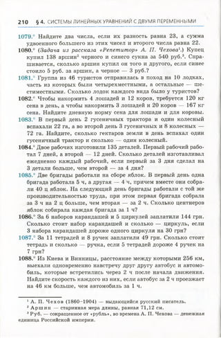 210 § 4 . СИСТЕМЫ ЛИНЕЙНЫХУРАВНЕНИЙ СДВУМЯ ПЕРЕМЕННЫМИ
1079.° Найдите два числа, если их разность равна 23, а сумма
удвоенного большего из этих чисел и второго числа равна 22.
1080.° (Задача из рассказа «Репетитор» А. П. Чехова1.) Купец
купил 138 аршин2 черного и синего сукна за 540 руб.3. Спра­
шивается, сколько аршин купил он того и другого, если синее
стоило 5 руб. за аршин, а черное — 3 руб.?
1081.° Группа из 46 туристов отправилась в поход на 10 лодках,
часть из которых были четырехместными, а остальные — ше­
стиместными. Сколько лодок каждого вида было у туристов?
1082.° Чтобы накормить 4 лошадей и 12 коров, требуется 120 кг
сена в день, а чтобы накормить 3 лошадей и 20 коров — 167 кг
сена. Найдите дневную норму сена для лошади и для коровы.
1083.° В первый день 2 гусеничных трактора и один колесный
вспахали 22 га, а во второй день 3 гусеничных и 8 колесных —
72 га. Найдите, сколько гектаров земли в день вспахал один
гусеничный трактор и сколько — один колесный.
1084.° Двое рабочих изготовили 135 деталей. Первый рабочий рабо­
тал 7 дней, а второй — 12 дней. Сколько деталей изготавливал
ежедневно каждый рабочий, если первый за 3 дня сделал на
3 детали больше, чем второй — за 4 дня?
1085.° Две бригады работали на сборе яблок. В первый день одна
бригада работала 5 ч, а другая — 4 ч, причем вместе они собра­
ли 40 ц яблок. На следующий день бригады работали с той же
производительностью труда, при этом первая бригада собрала
за 3 ч на 2 ц больше, чем вторая — за 2 ч. Сколько центнеров
яблок собирала каждая бригада за 1 ч?
1086.° За 6 наборов карандашей и 5 циркулей заплатили 144 грн.
Сколько стоит набор карандашей и сколько — циркуль, если
3 набора карандашей дороже одного циркуля на 30 грн?
1087.° За 11 тетрадей и 8 ручек заплатили 49 грн. Сколько стоит
тетрадь и сколько — ручка, если 5 тетрадей дороже 4 ручек на
7 грн?
1088.° Из Киева и Винницы, расстояние между которыми 256 км,
выехали одновременно навстречу друг другу автобус и автомо­
биль, которые встретились через 2 ч после начала движения.
Найдите скорость каждого из них, если автобус за 2 ч проезжает
на 46 км больше, чем автомобиль за 1 ч.
1А. П. Ч ех о в (1860-1904) — выдающийся русский писатель.
2 А р ш и н — старинная мера длины, равная 71,12 см.
3Р уб. — сокращенное от «рубль», во времена А. П. Чехова — денежная
единица Российской империи.
 