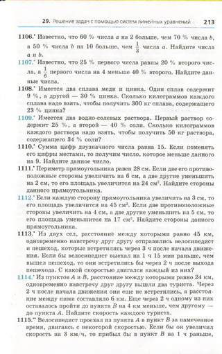 1106." Известно, что 60 % числа а на 2 больше, чем 70 % числа Ь,
а 50 % числа Ъ на 10 больше, чем ^ числа а. Найдите числа
а и Ъ.
1107.* Известно, что 25 % первого числа равны 20 % второго чис­
ла, а ~ первого числа на 4 меньше 40 % второго. Найдите дан-
О
ные числа.
1108.' Имеется два сплава меди и цинка. Один сплав содержит
9 %, а другой — 30 % цинка. Сколько килограммов каждого
сплава надо взять, чтобы получить 300 кг сплава, содержащего
23 % цинка?
1109.” Имеется два водно-солевых раствора. Первый раствор со­
держит 25 %, а второй — 40 % соли. Сколько килограммов
каждого раствора надо взять, чтобы получить 50 кг раствора,
содержащего 34 % соли?
1110.' Сумма цифр двузначного числа равна 15. Если поменять
его цифры местами, то получим число, которое меньше данного
на 9. Найдите данное число.
1111.* Периметр прямоугольника равен 28 см. Если две его противо­
положные стороны увеличить на 6 см, а две другие уменьшить
на 2 см, то его площадь увеличится на 24 см2. Найдите стороны
данного прямоугольника.
1112.* Если каждую сторону прямоугольника увеличить на 3 см, то
его площадь увеличится на 45 см2. Если две противоположные
стороны увеличить на 4 см, а две другие уменьшить на 5 см, то
его площадь уменьшится на 17 см2. Найдите стороны данного
прямоугольника.
1113." Из двух сел, расстояний между которыми равно 45 км,
одновременно навстречу друг другу отправились велосипедист
и пешеход, которые встретились через 3 ч после начала движе­
ния. Если бы велосипедист выехал на 1 ч 15 мин раньше, чем
вышел пешеход, то они встретились бы через 2 ч после выхода
пешехода. С какой скоростью двигался каждый из них?
1114.’ Из пунктов А и В, расстояние между которыми равно 24 км,
одновременно навстречу друг другу вышли два туриста. Через
2 ч после начала движения они еще не встретились, а расстоя­
ние между ними составляло 6 км. Еще через 2 ч одному из них
оставалось пройти до пункта В на 4 км меньше, чем другому —
до пункта А. Найдите скорость каждого туриста.
1115.** Велосипедист проехал из пункта А в пункт В за намеченное
время, двигаясь с некоторой скоростью. Если бы он увеличил
скорость на 3 км /ч, то прибыл бы в пункт В на 1 ч раньше,
29. Решение задач с помощью систем линейных уравнений 213
 