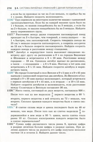 2 1 4 § 4 . СИСТЕМЫ ЛИНЕЙНЫХ УРАВНЕНИЙ СДВУМЯ ПЕРЕМЕННЫМИ
а если бы он проезжал за час на 2 км меньше, то прибыл бы на
1 ч позже. Найдите скорость велосипедиста.
1116.” Груз перевезли на некотором количестве машин с одинаковой
грузоподъемностью. Если бы на каждой машине груза было на
1 т больше, то машин понадобилось бы на 3 меньше, а если бы
на 2 т больше, то машин понадобилось бы на 5 меньше. Найдите
массу перевезенного груза.
1117.” Расстояние между двумя станциями пассажирский поезд
проходит на 3 ч быстрее, чем товарный, а поезд-экспресс — на
1 ч быстрее, чем пассажирский. Скорость товарного поезда на
25 км /ч меньше скорости пассажирского, а скорость экспресса
на 15 км /ч больше скорости пассажирского. Найдите скорость
каждого поезда и расстояние между станциями.
1118.” Автобус и маршрутное такси выезжают ежедневно на­
встречу друг другу по расписанию в 8 ч из городов Вишневое
и Яблоневое и встречаются в 8 ч 10 мин. Расстояние между
городами — 18 км. Однажды автобус выехал по расписанию,
а такси — с опозданием — в 8 ч 9 мин. Поэтому в тот день они
встретились в 8 ч 15 мин. Найдите скорости автобуса и марш­
рутного такси.
1119.” Из города Солнечный в село Веселое в 9 ч 5 мин и в 9 ч 45 мин
выехали с одинаковой скоростью два автобуса. Из Веселого в Сол­
нечный в 9 ч 30 мин выехал велосипедист, который встретился
с первым автобусом в 9 ч 45 мин, а со вторым — в 10 ч 15 мин.
Найдите скорости автобусов и велосипедиста, если расстояние
между Солнечным и Веселым составляет 36 км.
1120.” Масса смеси, состоящей из двух веществ, составляла 800 г.
5
После того как из нее выделили — первого вещества и 60 %
О
второго, первого вещества в ней осталось на 72 г меньше, чем
второго. Сколько граммов каждого вещества было в смеси сна­
чала?
1121.” В слитке сплава меди и цинка последнего было на 48 кг
меньше, чем меди. После того как из слитка выделили ^ со­
державшейся в нем меди и 80 % цинка, масса слитка стала
равна 10 кг. Сколько килограммов каждого вещества было
в слитке первоначально?
1122." Сумма цифр двузначного числа равна 9, причем цифра
в разряде десятков больше цифры в разряде единиц. При де­
лении данного числа на разность его цифр получили неполное
частное 14 и остаток 2. Найдите данное число.
 