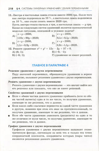 21 8 § 4 . СИСТЕМЫ ЛИНЕЙНЫХ УРАВНЕНИЙ С ДВУМЯ ПЕРЕМЕННЫМИ
11. Люстра и настольная лампа стоили вместе 2000 грн. После того
как люстра подорожала на 10 %, а настольная лампа подешевела
на 10 %, они стали стоить вместе 2020 грн.
Пусть люстра стоила сначала х грн, а настольная лампа — у грн.
Какая из следующих систем уравнений является математической
моделью ситуации, описанной в условии задачи?
Решение уравнения с двумя переменными
Пару значений переменных, обращающую уравнение в верное
равенство, называют решением уравнения с двумя переменными.
Решить уравнение с двумя переменными
Решить уравнение с двумя переменными — это значит найти все
его решения или показать, что оно не имеет решений.
Свойства уравнений с двумя переменными
• Если к обеим частям данного уравнения прибавить (или из обе­
их частей вычесть) одно и то же число, то получим уравнение,
имеющее те же решения, что и данное.
• Если какое-либо слагаемое перенести из одной части уравнения
в другую, изменив при этом его знак на противоположный, то
получим уравнение, имеющее те же решения, что и данное.
• Если обе части уравнения умножить (разделить) на одно и то
же отличное от нуля число, то получим уравнение, имеющее те
же решения, что и данное.
График уравнения с двумя переменными
Графиком уравнения с двумя переменными называют геоме­
трическую фигуру, состоящую из всех тех и только тех точек
координатной плоскости, координаты которых (пары чисел)
являются решениями данного уравнения.
12. Решите уравнение х 2 + у2 + 12х ^ 2у + 37 = 0.
А) (6; 1);
Б) (-6; 1);
В) (-6; -1);
Г) уравнение не имеет решений.
ГЛАВНОЕ В ПАРАГРАФЕ 4
 