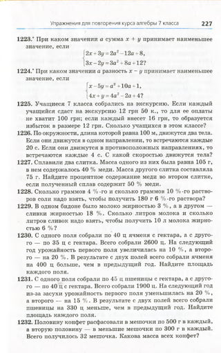 Упражнения для повторения курса алгебры 7 класса 227
1223.* При каком значении а сумма х + у принимает наименьшее
значение, если
(2х +3у =2а2- 12а + 8,
[3х-2у =3а2+8а +12?
1224.* При каком значении а разность х - у принимает наименьшее
значение, если
[х-5г/ = а 2+ 10а + 1,
[4х + у = 4а2- 2а + 4?
1225. Учащиеся 7 класса собрались на экскурсию. Если каждый
учащийся сдаст на экскурсию 12 грн 50 к., то для ее оплаты
не хватит 100 грн; если каждый внесет 16 грн, то образуется
избыток в размере 12 грн. Сколько учащихся в этом классе?
1226. По окружности, длина которой равна 100 м, движутся два тела.
Если они движутся в одном направлении, то встречаются каждые
20 с. Если они движутся в противоположных направлениях, то
встречаются каждые 4 с. С какой скоростью движутся тела?
1227. Сплавили два слитка. Масса одного из них была равна 105 г,
в нем содержалось 40 % меди. Масса другого слитка составляла
75 г. Найдите процентное содержание меди во втором слитке,
если полученный сплав содержит 50 % меди.
1228. Сколько граммов 4 %-го и сколько граммов 10 %-го раство­
ров соли надо взять, чтобы получить 180 г 6 %-го раствора?
1229. В одном бидоне было молоко жирностью 3 %, а в другом —
сливки жирностью 18 %. Сколько литров молока и сколько
литров сливок надо взять, чтобы получить 10 л молока жирно­
стью 6 % ?
1230. С одного поля собрали по 40 ц ячменя с гектара, а с друго­
го — по 35 ц с гектара. Всего собрали 2600 ц. На следующий
год урожайность первого поля увеличилась на 10 %, а второ­
го — на 20 %. В результате с двух полей всего собрали ячменя
на 400 ц больше, чем в предыдущий год. Найдите площадь
каждого поля.
1231. С одного поля собрали по 45 ц пшеницы с гектара, а с друго­
го — по 40 ц с гектара. Всего собрали 1900 ц. На следующий год
из-за засухи урожайность первого поля уменьшилась на 20 %,
а второго — на 15 %. В результате с двух полей всего собрали
пшеницы на 330 ц меньше, чем в предыдущий год. Найдите
площадь каждого поля.
1232. Половину конфет расфасовали в мешочки по 500 г в каждый,
а вторую половину — в меньшие мешочки по 300 г в каждый.
Всего получилось 32 мешочка. Какова масса всех конфет?
 