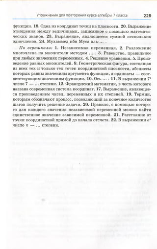 Упражнения для повторения курса алгебры 7 класса 229
функции. 18. Одна из координат точки на плоскости. 20. Выражение
отношения между величинами, записанное с помощью математи­
ческих знаков. 23. Выражение, являющееся суммой нескольких
одночленов. 24. Мухаммед ибн Муса аль-... .
По вертикали: 1. Независимая переменная. 2. Разложение
многочлена на множители методом ... . 3. Равенство, правильное
при любых значениях переменных. 4. Решение уравнения. 5. Произ­
ведение равных множителей. 9. Геометрическая фигура, состоящая
из всех тех и только тех точек координатной плоскости, абсциссы
которых равны значениям аргумента функции, а ординаты — соот­
ветствующим значениям функции. 10. Ось ... . 11. В выражении 74
число 7 — ... степени. 12. Французский математик, в честь которого
названа современная система координат. 17. Выражение, являющее­
ся произведением чисел, переменных и их степеней. 19. Термин,
которым обозначают процесс, позволяющий за конечное количество
шагов получить решение задачи. 20. Правило, с помощью которо­
го для каждого значения независимой переменной можно найти
единственное значение зависимой переменной. 21. Расстояние от
точки координатной прямой до начала отсчета. 22. В выражении ап
число п — ... степени.
 