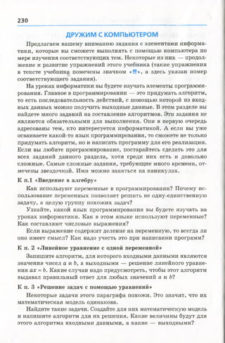 2 30
ДРУЖИМ С КОМПЬЮТЕРОМ
Предлагаем вашему вниманию задания с элементами информа­
тики, которые вы сможете выполнять с помощью компьютера по
мере изучения соответствующих тем. Некоторые из них — продол­
жение и развитие упражнений этого учебника (такие упражнения
в тексте учебника помечены значком «Я», а здесь указан номер
соответствующего задания).
На уроках информатики вы будете изучать элементы программи­
рования. Главное в программировании — это придумать алгоритм,
то есть последовательность действий, с помощью которой из вход­
ных данных можно получить выходные данные. В этом разделе вы
найдете много заданий на составление алгоритмов. Эти задания не
являются обязательными для выполнения. Они в первую очередь
адресованы тем, кто интересуется информатикой. А если вы уже
осваиваете какой-то язык программирования, то сможете не только
придумать алгоритм, но и написать программу для его реализации.
Если вы любите программирование, постарайтесь сделать это для
всех заданий данного раздела, хотя среди них есть и довольно
сложные. Самые сложные задания, требующие много времени, от­
мечены звездочкой. Ими молено заняться на каникулах.
К п.1 «Введение в алгебру»
Как используют переменные в программировании? Почему ис­
пользование переменных позволяет решить не одну-единственную
задачу, а целую группу похожих задач?
Узнайте, какой язык программирования вы будете изучать на
уроках информатики. Как в этом языке используют переменные?
Как составляют числовые выражения?
Если выражение содержит деление на переменную, то всегда ли
оно имеет смысл? Как надо учесть это при написании программ?
К п. 2 «Линейное уравнение с одной переменной»
Запишите алгоритм, для которого входными данными являются
значения чисел а и Ъ, а выходными — решение линейного уравне­
ния ах = Ь. Какие случаи надо предусмотреть, чтобы этот алгоритм
выдавал правильный ответ для любых значений а и Ь?
К п. 3 «Решение задач с помощью уравнений»
Некоторые задачи этого параграфа похожи. Это значит, что их
математическая модель одинакова.
Найдите такие задачи. Создайте для них математическую модель
и напишите алгоритм для их решения. Какие величины будут для
этого алгоритма входными данными, а какие — выходными?
 