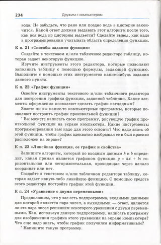 234 Дружим с компьютером
вода. Не забудьте, что рано или поздно вода в цистерне закон­
чится. Какой ответ должен выдавать этот алгоритм после того,
как вся вода из цистерны выльется? Сделайте вывод, как надо
в программировании учитывать область определения функции.
К п. 21 «Способы задания функции»
Создайте в текстовом и/или табличном редакторе таблицу, ко­
торая задает некоторую функцию.
Изучите инструменты этого редактора, которые позволяют
заполнить таблицу с помощью формулы, задающей функцию.
Выполните с помощью этих инструментов какие-нибудь задания
данного пункта.
К п. 22 «График функции»
Освойте инструменты текстового и/или табличного редактора
для построения графика функции, заданной таблично. Какие эле­
менты оформления позволяют сделать график наглядным?
Знаете ли вы какие-то компьютерные программы, которые по­
зволяют построить график произвольной функции?
*Вы можете написать свою программу, рисующую график про­
извольной функции на экране компьютера. Какие инструменты
программирования вам надо для этого освоить? Что надо знать об
этой функции, чтобы график адекватно изображал ее и был красиво
расположен на экране?
К п. 23 «Линейная функция, ее график и свойства»
Запишите алгоритм, который по входным данным к и Ь опреде­
лит, какая прямая является графиком функции у = кх + Ь: го­
ризонтальная или негоризонтальная, проходящая через начало
координат или нет.
Создайте в текстовом и/или табличном редакторе таблицу, ко­
торая задает какую-либо линейную функцию. С помощью средств
этого редактора постройте график этой функции.
К п. 24 «Уравнение с двумя переменными»
Предположим, что у вас есть подпрограмма, входными данными
для которой является пара чисел, а выходными — ответ, является
ли эта пара чисел решением некоторого уравнения с двумя перемен­
ными. Как, используя данную подпрограмму, написать программу
для изображения графика этого уравнения на экране компьютера?
Что еще надо знать, чтобы график получился информативным?
*Напишите такую программу.
 