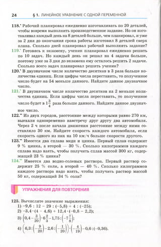 24 § 1. ЛИНЕЙНОЕ УРАВНЕНИЕ С ОДНОЙ ПЕРЕМЕННОЙ
118.' Рабочий планировал ежедневно изготавливать по 20 деталей,
чтобы вовремя выполнить производственное задание. Но он изго­
тавливал каждый день на 8 деталей больше, чем планировал, и уже
за 2 дня до окончания срока работы изготовил 8 деталей сверх
плана. Сколько дней планировал рабочий выполнять задание?
119.' Готовясь к экзамену, ученик планировал ежедневно решать
по 10 задач. Но каждый день он решал на 4 задачи больше,
поэтому уже за 3 дня до экзамена ему осталось решить 2 задачи.
Сколько всего задач планировал решить ученик?
120.* В двузначном числе количество десятков в 3 раза больше ко­
личества единиц. Если цифры числа переставить, то полученное
число будет на 54 меньше данного. Найдите данное двузначное
число.
В двузначном числе количество десятков на 2 меньше коли­
чества единиц. Если цифры числа переставить, то полученное
3
число будет в 1—раза больше данного. Найдите данное двузнач-
4
ное число.
122." Из двух городов, расстояние между которыми равно 270 км,
выехали одновременно навстречу друг другу два автомобиля.
Через 2 ч после начала движения расстояние между ними со­
ставляло 30 км. Найдите скорость каждого автомобиля, если
скорость одного из них на 10 км /ч больше скорости другого.
123.” Имеется два сплава меди и цинка. Первый сплав содержит
9 % цинка, а второй — 30 %. Сколько килограммов каждого
сплава надо взять, чтобы получить сплав массой 300 кг, содер­
жащий 23 % цинка?
Имеется два водно-солевых раствора. Первый раствор со­
держит 25 % соли, а второй — 40 %. Сколько килограммов
каждого раствора надо взять, чтобы получить раствор массой
50 кг, содержащий 34 % соли?
шшшштшяшя/шишятшяшиттшявтяштткяшятттвштшшмштт^к'^
УПРАЖНЕНИЯ ДЛЯ ПОВТОРЕНИЯ
125. Вычислите значение выражения:
1) -9,6 : 12 - 29 : (-5,8) + 4 : (-25);
2) -3,4 •(4 - 4,6) + 12,4 •(-0,8 - 2,2);
 