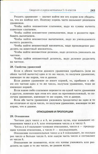 Сведения из курса математики 5-6 классов 243
Решить уравнение — значит найти все его корни или убедить­
ся, что их вообще нет. Поэтому корень часто называют решением
уравнения.
Чтобы найти неизвестное слагаемое, надо из суммы вычесть
известное слагаемое.
Чтобы найти неизвестное уменьшаемое, надо к разности при­
бавить вычитаемое.
Чтобы найти неизвестное вычитаемое, надо из уменьшаемого
вычесть разность.
Чтобы найти неизвестный множитель, надо произведение раз­
делить на известный множитель.
Чтобы найти неизвестное делимое, надо делитель умножить на
частное.
Чтобы найти неизвестный делитель, надо делимое разделить
на частное.
28. Свойства уравнений
Если к обеим частям данного уравнения прибавить (или из
обеих частей вычесть) одно и то же число, то получим уравнение,
имеющее те же корни, что и данное.
Если данное уравнение не имеет корней, то, прибавив к обе­
им его частям одно и то же число, получим уравнение, тоже не
имеющее корней.
Если какое-либо слагаемое перенести из одной части уравнения
в другую, изменив при этом его знак на противоположный, то по­
лучим уравнение, имеющее те же корни, что и данное.
Если обе части уравнения умножить (разделить) на одно и то
же отличное от нуля число, то получим уравнение, имеющее те же
корни, что и данное.
ОТНОШЕНИЯ И ПРОПОРЦИИ
29. Отношения
Частное двух чисел а и Ъ, не равных нулю, еще называют от­
ношением чисел а и Ъ, или отношением числа а к числу Ъ.
Числа а и Ъназывают членами отношения, число а — предыду­
щим членом отношения, а число Ъ — последующим.
Отношение положительных чисел а и Ь показывает, во сколько
раз число а больше числа Ь, или какую часть число а составляет
от числа Ъ.
Отношение не изменится, если его члены умножить или раз­
делить на одно и то же число, не равное нулю.
 