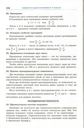 30. Пропорции
Равенство двух отношений называют пропорцией.
В буквенном виде пропорцию можно записать так:
, , а с
а : о = с : а или —=
ь а
Числа а и с1 называют крайними членами пропорции, а чис­
ла &и с — средними членами пропорции.
31. Основное свойство пропорции
Произведение крайних членов пропорции равно произведению
ее средних членов:
если 7^= 4 , то ас1=Ьс.
о (X
Если а, Ь, с и <1— числа, не равные нулю, и ад, = Ьс, то отноше­
ния и ™ равны и могут образовать пропорцию ^ = -§.
о а о а
32. Процентное отношение двух чисел
Процентное отношение двух чисел — это их отношение, вы­
раженное в процентах. Оно показывает, сколько процентов одно
число составляет от другого.
Чтобы найти процентное отношение двух чисел, надо их отно­
шение умножить на 100 и к результату дописать знак процента.
33. Прямая пропорциональная зависимость
Две величины называют прямо пропорциональными, если при
увеличении (уменьшении) одной из них в несколько раз другая
увеличивается (уменьшается) во столько же раз.
Если две величины прямо пропорциональны, то отношение со­
ответствующих значений этих величин равно одному и тому же
для этих величин числу.
Если величины у и х прямо пропорциональны, то их соответ­
ствующие значения удовлетворяют равенству —= &, где Н— число,
X
постоянное для данных величин.
КООРДИНАТНАЯ ПЛОСКОСТЬ
34. Прямоугольная система координат
Проведем на плоскости две перпендикулярные координатные
прямые так, чтобы их начала отсчета совпадали (рис. 65). Эти
прямые называют осями координат, точку О их пересечения —
началом координат. Горизонтальную ось называют осью абсцисс
и обозначают буквой х, вертикальную ось называют осью ординат
и обозначают буквой у.
2 4 4 Сведения из курса математики 5-6 классов
 