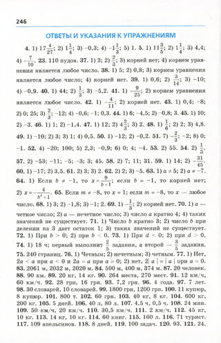 246
ОТВЕТЫ И УКАЗАНИЯ К УПРАЖНЕНИЯМ
4. 1) 1 7 ^ ; 2) 1±; 3) -0,3; 4) - 1 |; 5) 1. 5. 1) н | ; 2) 1±; 3) 4,4;
7 2
4) ——. 23. 110 пудов. 37. 1) 3; 2) 3) корней нет; 4) корнем урав-
10 о
нения является любое число. 38. 1) 5; 2) 0,8; 3) корнем уравнения
3
является любое число; 4) корней нет. 39. 1) 0,6; 2) — ; 3) -10;
4) -0,9. 40. 1) 44; 2) 3) -5,2. 41. 1) — 2) корнем уравнения
является любое число. 42. 1) -уу; 2) корней нет. 43. 1) 0,4; -8;
2) 0; 25; 3) §; -12; 4) -0,6; -1; 0,3. 44. 1) 6; -4,5; 2) -0,8; 3. 45. 1) 10;
О
2) -3 . 46. 1) 1; 2) -1,4. 47. 1) 12; 2) 4 § ; 3) 2. 48. 1) 2) 2; 3) 4,8.
О О
49. 1) -10; 2) 3; 3) 1; 4) 0,5. 50. 1) -12; 2) -0,2. 51. 7) -§ ; -2 ; 8) 0;
О
-1 . 52. 4) -20; 100; 5) 2,3; -0,9; 6) 0; 4; -4 . 53. 2) 55. 54. 2)
О
57. 2) -53; - И ; -5 ; -3; 3; 45. 58. 2) 7; И ; 31. 59. 1) 14; 2)
60. 1) -17; 2) 3,5. 61. 2) 3; 3) 2. 62. 2) 2; 3) -5 . 63. 1) а * 5; 2) а * -7.
а
64. 1) Если & Ф -1 , то х - — -; если Ь - -1 , то корней нет;
6 + 1
2) х = — —. 65. Если т. Ф -8 , то х = 1; если т = -8 , то х — любое
Ь2+1
число. 68. 1) 3; 2) -1,8; 3) -1 ; 2. 69. 1) 2) корней нет. 70. 1) а —
О
четное число; 2) а — нечетное число; 3) число а кратно 4; 4) таких
значений не существует. 71. 1) Число Ъ кратно 3; 2) число Ь при
делении на 3 дает остаток 1; 3) таких значений не существует.
72. 1) При Ь > 0; 2) при Ь < 0. 73. 1) При й < 0; 2) при с1 > 0.
2 3
74. 1) 18 ч; первый выполнит - задания, а второй — - задания.
5 5
75. 240 страниц. 76. 1) Четным; 2) нечетным; 3) четным. 77. 1) Нет,
2а < а при а < 0 и 2а = а при а - 0; 2) нет, 2| а  -  а  при а = 0.
83. 2061 м, 2032 м, 2020 м. 84. 500 м, 400 м, 374 м. 87. 20 человек.
88. 90 км. 89. 20 кг, 14 кг. 90. 264 места, 270 мест. 91. 12 км/ч,
60 км /ч. 92. 28 грн, 16 грн. 93. 7,2 грн. 96. 4 года. 97. 7 лет.
98. 30 словарей, 10 словарей. 99. 1800 грн, 1200 грн. 100. 11 купюр,
8 купюр. 101. 800 т. 102. 60 грн. 103. 40 кг, 8 кг. 104. 600 кг,
200 кг. 105. 5 дней. 106. 40 л, 80 л. 107. 4,5 ч, 0,5 ч. 108. 24 мин.
109. 50 км/ч, 20 км/ч. 110. 30,5 км /ч. 111. 2 км/ч. 112. 45 кг,
10 кг. И З. 14 кг, 10 кг. 114. 60 книг. 115. 160 л. 116. 71 турист.
117. 109 апельсинов. 118. 8 дней. 119. 100 задач. 120. 93. 121. 24.
 