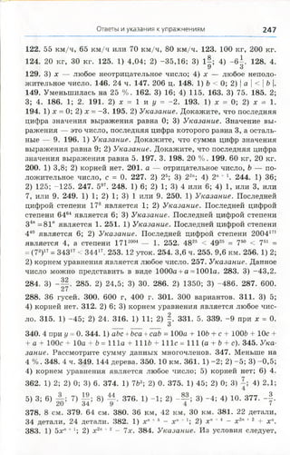 Ответы и указания к упражнениям 247
122. 55 км /ч, 65 км /ч или 70 км/ч, 80 км /ч. 123. 100 кг, 200 кг.
124. 20 кг, 30 кг. 125. 1) 4,04; 2) -35,16; 3) 1§; 4) - б |. 128. 4.
У О
129. 3) х — любое неотрицательное число; 4) х — любое неполо­
жительное число. 146. 24 ч. 147. 206 ц. 148. 1) Ъ < 0; 2) | а  < | Ъ |.
149. Уменьшилась на 25 %. 162. 3) 16; 4) 115. 163. 3) 75. 185. 2;
3; 4. 186. 1; 2. 191. 2) х = 1 и у = -2 . 193. 1) х = 0; 2) х = 1.
194. 1) х = 0; 2) х - -3 . 195. 2) Указание. Докажите, что последняя
цифра значения выражения равна 0; 3) Указание. Значение вы­
ражения — это число, последняя цифра которого равна 3, а осталь­
ные — 9. 196. 1) Указание. Докажите, что сумма цифр значения
выражения равна 9; 2) Указание. Докажите, что последняя цифра
значения выражения равна 5. 197. 3. 198. 20 %. 199. 60 кг, 20 кг.
200. 1) 3,8; 2) корней нет. 201. а — отрицательное число, Ъ — по­
ложительное число, с = 0. 227. 2) 25; 3) 22"; 4) 2"+д. 244. 1) 36;
2) 125; -125. 247. 597. 248. 1) 6; 2) 1; 3) 4 или 6; 4) 1, или 3, или
7, или 9. 249. 1) 1; 2) 1; 3) 1 или 9. 250. 1) Указание. Последней
цифрой степени 178 является 1; 2) Указание. Последней цифрой
степени 6464 является 6; 3) Указание. Последней цифрой степени
34п =81" является 1. 251. 1) Указание. Последней цифрой степени
440 является 6; 2) Указание. Последней цифрой степени 2004171
является 4, а степени 1Т12004 — 1. 252. 4825 < 4926 = 750 < 751 =
= (78)17- 34317< 34417. 253. 12 уток. 254. 3,6 ч. 255. 9,6 км. 256. 1) 2;
2) корнем уравнения является любое число. 257. Указание. Данное
число можно представить в виде 1000а +а = 1001а. 283. 3) -43,2.
284. 3) - | | . 285. 2) 24,5; 3) 30. 286. 2) 1350; 3) -486. 287. 600.
288. 36 гусей. 300. 600 г, 400 г. 301. 300 вариантов. 311. 3) 5;
4) корней нет. 312. 2) 6; 3) корнем уравнения является любое чис­
ло. 315. 1) -45; 2) 24. 316. 1) И ; 2) §. 331. 5. 339. -9 при х = 0.
О
340. 4 при у =0. 344. 1) аЪс + Ьса +саЪ = 100а + 106 + с + 1006 + 10с +
+ а + 100с + 10а + b = 111а + 1116 + 111с = 111 (а + Ъ+ с). 345. Ука­
зание. Рассмотрите сумму данных многочленов. 347. Меньше на
4 %. 348. 4 ч. 349. 144 дерева. 350. 10 км. 361. 1) -2; 2) -5; 3) -0,5;
4) корнем уравнения является любое число; 5) корней нет; 6) 4.
362. 1) 2; 2) 0; 3) 6. 374. 1) 762; 2) 0. 375. 1) 45; 2) 0; 3) 4) 2,1;
4
5) 3; 6) 7) | | ; 8) М 376. 1) -1; 2) - М ; 3) -4; 4) 10. 377. - | .
378. 8 см. 379. 64 см. 380. 36 км, 42 км, 30 км. 381. 22 детали,
34 детали, 24 детали. 382. 1) х" +5 - х п+1; 2) х п+4 - х2" +2 + х 
383. 1) 5xrt +I; 2) х2" +2 - 7х. 384. Указание. Из условия следует,
 