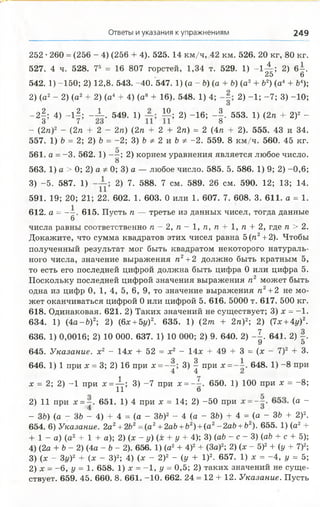 Ответы и указания к упражнениям 249
252 •260 = (256 - 4) (256 + 4). 525. 14 км/ч, 42 км. 526. 20 кг, 80 кг.
527. 4 ч. 528. 75 = 16 807 горстей, 1,34 т. 529. 1) -1 -^ ; 2) 6 -.
25 6
542. 1) -150; 2) 12,8. 543. -40. 547. 1) (а - Ь) (а + 6) (а2+ Ь2) (а4+ Ь4);
2) (а2- 2) (а2+ 2) (а4 + 4) (а8 + 16). 548. 1) 4; 2) -1 ; -7 ; 3) -10;
О
- 2 |; 4) - l | ; - ± . 549. 1) Ю; 2) -16; - | . 553. 1) (2л + 2)2 -
- (2л)2 - (2л + 2 - 2л) (2л + 2 + 2л) = 2 (4л + 2). 555. 43 и 34.
557. 1) Ь = 2; 2) Ъ = -2; 3) &Ф 2 и Ъ Ф -2. 559. 8 км/ч. 560. 45 кг.
561. а = -3 . 562. 1) - —; 2) корнем уравнения является любое число.
8
563. 1) а > 0; 2) а Ф0; 3) а — любое число. 585. 5. 586. 1) 9; 2) -0,6;
3) -5. 587. 1) 2) 7. 588. 7 см. 589. 26 см. 590. 12; 13; 14.
591. 19; 20; 21; 22. 602. 1. 603. 0 или 1. 607. 7. 608. 3. 611. а = 1.
612. а = - - . 615. Пусть л — третье из данных чисел, тогда данные
6
числа равны соответственно л - 2, л - 1, п, п + 1, л + 2, где л > 2.
Докажите, что сумма квадратов этих чисел равна 5 (л2+2). Чтобы
полученный результат мог быть квадратом некоторого натураль­
ного числа, значение выражения л2+ 2 должно быть кратным 5,
то есть его последней цифрой должна быть цифра 0 или цифра 5.
Поскольку последней цифрой значения выражения л2 может быть
одна из цифр 0, 1, 4, 5, 6, 9, то значение выражения л2+2 не мо­
жет оканчиваться цифрой 0 или цифрой 5. 616. 5000 т. 617. 500 кг.
618. Одинаковая. 621. 2) Таких значений не существует; 3) х = -1 .
634. 1) (4а-Ь )2; 2) (6х + 5г/)2. 635. 1) (2т + 2л)2; 2) (7х + 4у)2.
636. 1) 0,0016; 2) 10 000. 637. 1) 10 000; 2) 9. 640. 2) - J . 641. 2) | .
9 «э
645. Указание, х2 - 14х + 52 = х2 - 14х + 49 + 3 = (х - 7)2 + 3.
646. 1) 1 при х = 3; 2) 16 при х = 3) Ц при х = 648. 1) -8 при
х = 2; 2) -1 при х = ^-; 3) -7 при х =~ . 650. 1) 100 при х = -8;
11 о
2) 11 при * = 651. 1) 4 при х = 14; 2) -5 0 при (а -
- ЗЬ) (а - 3& - 4) + 4 = (а - 3b f - 4 (а - ЗЬ) + 4 = (а - 36 + 2)2.
654. 6) Указание. 2а2+2Ь2=(а2+2аЪ+Ъ2) +(а2-2аЪ +Ъ2). 655. 1) (а2+
+ 1 - а) (а2 + 1 + а); 2) (х - у) (х + у + 4); 3) (ab - с - 3) (а& + с + 5);
4) (2а + Ь - 2) (4а - Ъ- 2). 656. 1) (а2+ 4)2+ (За)2; 2) (х - 5)2+ (у + 7)2;
3) (х - 3z/)2 + (х - З)2; 4) (х - 2)2 - (у + I)2. 657. 1) х = -4 , г/ = 5;
2) х = -6 , у = 1. 658. 1) х = -1 , у = 0,5; 2) таких значений не суще­
ствует. 659. 45. 660. 8. 661. -10. 662. 24 = 12 + 12. Указание. Пусть
 