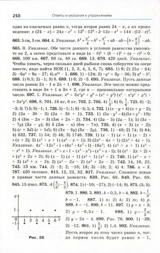 250 Ответы и указания к упражнениям
одно из слагаемых равно х, тогда второе равно 24 - х, а их произ­
ведение: х (24 - х) = 2 4 х - х 2 = 122-1 2 2+2• 1 2 х -х 2 = 1 4 4 -(1 2 -х )2.
663. 5 см, 5 см. 664. 4. Указание. Ь2+— = 62+— + аЪ- аЪ = [ъ + - аЬ.
4 4  2)
665. 0. Указание. Обе части данного в условии равенства умножь­
те на 2, а затем представьте в виде (а - 6)2 + (6 - с)2 + (а - с)2= 0.
666. 100 км. 667. 60 га, 40 га. 669. 13. 670. 420 дней. Указание.
Чтобы узнать, через сколько дней рыбаки снова соберутся на озере
вместе, надо найти НОК (1, 2, 3, 4, 5, 6, 7). 685. 1) 9; 2) 25х - 64;
3) -6 а 2+ 9а - 27; 4) а24- 1. 686. 1) -124; 2) -у 2+ Зу - 36; 3) а6- 62.
688. 1) 0,5; 2) -1; 3) 8. 689. 1) 6; 2) -5. 695. Указание. Пусть данные
числа равны 2п —1 и 2га + 1. 696. Указание. Эти числа можно пред­
ставить в виде Зга + 1иЗга + 2, где га — произвольное натуральное
число. 697. 1. Указание, х6 + 3х 2у2 + ув = (х2 + у2) (х4 - х 2у2 + у4) +
+ 3х 2у2. 698. 8. 701. 18 кг, 6 кг. 702. 2. 705. 4) 6) 0; | . 725. 6) -2;
-3; 3; 7) 5; 8) -1; 1. 726. 5) -1; 1; 6) -5; 5; 4. 732.1) (х - у + 4) (х + у - 2);
2) (2а - 36 - 3) (2а + ЗЬ + 1). 733. 1) (5х-г/2+ 4)(5х + у2-10);
2) 4 (3/га - 2га + 3)(Зт + 2га - 2). 734. 4)(2а - 5) (2а - 1); 5)
- 7у) (Зх - у); 6) 3 (2т - га) (6т - 7га). 735. 4) (х + 3) (х
5) (с + 3(1) (с + 5(1); 6) (Зх - 8у) (Зх - 2у). 736. 1) -40; 2) 74; 3) 84;
4) 632. 737. 1) 54; 2) 48; 3) 1746. 739. 1) (х - 1) (х + 1) (х - 2) х
х (х + 2); 2) (х2 + х + 1) (х2- х + 1); 3) (2х2 - 4х + 1) (2х2 + 4х + 1).
Указание. 4х4-12х2+ 1= (4х4+ 4х2+ 1)-16х2; 4) (х2 + х + 1) (х3 -
- х2+ 1). Указание, х5+ х +1 = (х5- х2) + (х2+ х +1); 5) (х2- 2х + 2) х
X(х2 + 2х + 2); 6) (х - 1) (х + 1) (х2 + 1)(х4 + 2). 740. 1) (х2
+ 3) (х2 + х + 3); 2) (х2 - 2х- 2) (х2 + 2х - 2). 742. 14, 18, 22.
743. 13 км. 744. 2) -2; 2; -18; 18; 3) -18; 2; 4) 4. 786. а = 3.
787. 420 человек. 815. 12, 22, 32. 817. Указание. Сложите левые
и правые части данных равенств. 839. Рис. 68. 840. Рис. 69.
845. 15 пчел. 873. А ( |; - 1). 874. 1) (-10; -27); 2) (-14; 8). 875. (3; 5).
879.1. 880. 3. 881. к = 0,5, 6 = 4. 882. А= | ,
6 = -1 . 887. 1) п; 2) /г; 3) /га; 4) р.
889. А= -1 . 890. 6 = И . 897. 1) у = х + 3;
и * # * 2) у = - 0 , 5 х - 1. 898. 1) у =-  х ;
О
о
- 1-
1 2 3 4 5 6 * 2) у = 2х - 4. 899. Рис. 70. 900. 1) -39;
2) -12. 901. 1) | ; 2) 1,4. 902. Указание.
О
Пусть второе из этих чисел равно п, тог-
Рис. 68 да первое число будет равно га - 1,
 