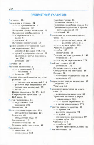 254
ПРЕДМЕТНЫЙ УКАЗАТЕЛЬ
Аргумент 134
Возведение в степень 34
—произведения 4
------------ степени 42
Вынесение общего множителя 77
Выражение алгебраическое 5
— с переменными 5
— целое 6
— числовое 5
Вычитание многочленов 58
График линейного уравнения с дву­
мя переменными 182
— линейной функции 160, 161
— прямой пропорциональности 162
— уравнения с двумя переменны­
ми 176
— функции 150
Двучлен 54
Значение выражения 5
с переменной 5
числового 5
— функции 135
Квадрат неполный разности двух вы­
ражений 114
суммы двух выражений 115
— разности двух выражений 99
— суммы двух выражений 99
— числа 34
Корень уравнения 13, 174, 242
Коэффициент одночлена 49
Куб числа 34
Метод группировки 84
— подстановки 198
— сложения 201
Многочлен 54
Область значений функции 135
— определения функции 134
Одночлен 48
— стандартного вида 48
Определение 12
Основание степени 33
Основное свойство степени 41
Переменная 5
— зависимая 132
— независимая 132
Подобные члены 55
Показатель степени 33
Приведение подобных членов 55
Произведение разности и суммы
двух выражений 89
— степеней 41
Разложение на множители много­
члена 77
— разности квадратов 94
----------- разности кубов 115
-----------суммы кубов 115
Разность квадратов 94
— кубов 115
— многочленов 58
Решение системы уравнений 191
— уравнения 13
с двумя переменными 174
Свойства степени 40-43
— уравнений 175
Сложение многочленов 58
Стандартный вид одночлена 48
Степень 33
— многочлена стандартного вида 56
— одночлена 49
Тождественно равные выражения 29
Тождество 29
Трехчлен 54
Умножение многочлена на много­
член 71
— одночлена на многочлен 65
Уравнение линейное с двумя
переменными 181
------------ одной переменной 12
— с двумя переменными 174
Формула квадрата разности 99
— — суммы 99
— разности квадратов 94
кубов 115
— сокращенного умножения 89
— суммы кубов 114
Функция 134
— линейная 160
— прямая пропорциональность 162
Член многочлена 54
 