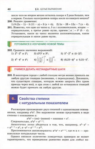 40 § 2 . ЦЕЛЫЕ ВЫРАЖЕНИЯ
после чего во втором мешке осталось сахара в 2 раза больше, чем
в первом. Сколько килограммов сахара взяли из каждого мешка?
200. Решите уравнение:
1) 9 {2х - 1) - 5 (И - х) = 3 (х + 4); 2) 5х - 26 = 12х - 7 (х - 4).
201. Известно, что одно из чисел а, Ь и с положительное, второе —
отрицательное, а третье равно нулю, причем | а | = Ъ2 (Ь - с).
Установите, какое из чисел является положительным, какое
отрицательным и какое равно нулю.
ГОТОВИМСЯ К ИЗУЧЕНИЮ НОВОЙ ТЕМЫ
202. Сравните значения выражений:
1) 22•23 и 28; 3) (З3)2 и З6; 5) 53-23 и (5-2)3;
2) 42 ■41 и 43; 4)
(і* 4> 12
И | | | ; 6) (0 ,2 5 -4)2 и 0 ,2 5 -42
Г УЧИМСЯ ДЕЛАТЬ НЕСТАНДАРТНЫЕ ШАГИ
203. В некотором городе с любой станции метро можно проехать на
любую другую станцию (возможно, с пересадками). Докажите,
что существует станция, которую можно закрыть (без права
проезда через нее), и при этом с любой из оставшихся станций
можно будет проехать на любую другую.
Свойства степени
с натуральным показателем
Рассмотрим произведение двух степеней с одинаковыми основа­
ниями, например а2аъ. Это выражение можно представить в виде
степени с основанием а:
а2аъ = (аа) •(ааааа) = ааааааа = а7.
Следовательно, а2а5 = а2+5.
Аналогично легко убедиться в том, что, например, а3•а2 =
= а3+2 = а 5, а •а9 = а 1+9 = а 10.
Прослеживается закономерность: атап= ат+", где т и п — про­
извольные натуральные числа.
Однако никакое количество конкретных примеров не может
гарантировать, что приведенное равенство верно для любых на­
 