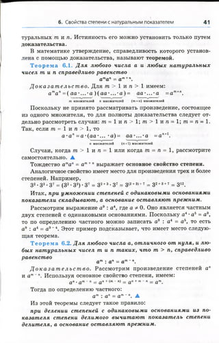 6. Свойства степени с натуральным показателем 41
туральных т и п . Истинность его можно установить только путем
доказательства.
В математике утверждение, справедливость которого установ­
лена с помощью доказательства, называют теоремой.
Т е о р е м а 6.1. Д ля любого числа а и любых натуральных
чисел т и п справедливо равенство
атап= ат+п.
Д о к а з а т е л ь с т в о . Для т > 1 и п > 1 имеем:
атап=( аа-...-а )(а а-. ..- а)= аа-...-а =ат+п.
т множителей п множителей (т + п) множителей
Поскольку не принято рассматривать произведение, состоящее
из одного множителя, то для полноты доказательства следует от­
дельно рассмотреть случаи: т = 1 и п > 1 ; т > 1 и п - 1 ; т = п - 1 .
Так, если т = 1 и п > 1, то
а - а п=а-(аа-... -а)= аа-...4а =ап+1.
п множителей (я +1) множителей
Случаи, когда т > 1 и п = 1 или когда т = п = 1, рассмотрите
самостоятельно. ▲
Тождество атап = ат+" выражает основное свойство степени.
Аналогичное свойство имеет место для произведения трех и более
степеней. Например,
З2• З3•З7 = (32-33)-3 7 = з 2+3•з 7 = з(2+3)+7 = 32+3+т = З12.
Итак, при умножении степеней с одинаковыми основаниями
показатели складывают, а основание оставляют прежним.
Рассмотрим выражение а9 : а4, где а ф 0. Оно является частным
двух степеней с одинаковыми основаниями. Поскольку а4•а5 = а9,
то по определению частного можно записать а9 : а 4 = а 5, то есть
а9 : а4 = а9~4. Этот пример подсказывает, что имеет место следую­
щая теорема.
Т е о р е м а 6.2. Д ля любого числа а, отличного от нуля, и лю­
бых натуральных чисел т и п таких, что т > п, справедливо
равенство
ат : ап = ат п.
Д о к а з а т е л ь с т в о . Рассмотрим произведение степеней ап
и ат~п. Используя основное свойство степени, имеем:
а п . орг - п __ а п + (т - п) _ + т - п _ ^тп
Тогда по определению частного:
ат : ап = ат~п. ▲
Из этой теоремы следует такое правило:
при делении степеней с одинаковыми основаниями из по­
казателя степени делимого вычитают показатель степени
делителя, а основание оставляют прежним.
 