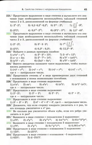 6. Свойства степени с натуральным показателем 45
221.° Представьте выражение в виде степени и вычислите его зна­
чение (при необходимости воспользуйтесь таблицей степеней
чисел 2 и 3, расположенной на форзаце учебника):
1) 23’24; 3) 0,2 •0,22•0,23; 5) 212 : 28; 7) ( |) -99;
2) (З2)3; 4) 0,512-212; 6) (З4)5 : З19; 8) 2,55-405.
Представьте выражение в виде степени и вычислите его зна­
чение (при необходимости воспользуйтесь таблицей степеней
чисел 2 и 3, расположенной на форзаце учебника):
1) 22• 23; 3) З2• 3 •З3; 5) ? 9' ( п ) ;
2) (22)3; 4) 0,38 : 0,35; 6) 12,53-83.
223.° Найдите в данных примерах ошибки:
1) а4а3 = а 12; 4) 32-52= 154; 7) 3 -4 3= 123;
2) а •а = 2а; 5) 22• 73= 146; 8) а7Ь7 = (аЬ)14;
3) (а3)2 = а9; 6) (2а)4 = 8а4; 9) а3Ь2= (аЪ)6.
224.° Вместо звездочки запишите такое выражение, чтобы выпол­
нялось равенство:
1)(* )4 = с20; 2) (*)2 = с14; 3) (*)" = с8"; 4) (*)7 = с7",
где п — натуральное число.
225.' Представьте степень а7 в виде произведения двух степеней
с основанием а всеми возможными способами.
226.' Представьте в виде степени выражение:
1) апаь; 2) аап; 3) а3ап; 4) (а3)"; 5) (а")2•(а5)",
где п — натуральное число.
227.* Представьте в виде степени выражение:
1) 24•24; 2) 24 + 24; 3) 2" • 2п; 4) 2" + 2п,
где п — натуральное число.
228. Представьте в виде степени выражение:
1) З5 + З5 + З5; 2) 4к+ 4к+ 4* + 4к, где к — натуральное число.
229.* Докажите, что если сторону квадрата увеличить в п раз, то
его площадь увеличится в п2 раз.
Во сколько раз увеличится объем куба, если его ребро уве­
личить в т раз?
231.* Запишите в виде степени с показателем 2 выражение:
1) а2Ь6; 2) х 8у и ; 3) х4г/10г18; 4) 4т12п16; 5) 81с10<232р44.
232. Запишите в виде степени с показателем 3 выражение:
1) а3Ь6; 2) * У 5; 3) 8х12у18г24; 4) 0 ,0 0 1 т30тг45.
233.’ Представьте в виде степени с основанием 5 выражение:
1) 1256; 2) (254)2.
234.’ Представьте в виде степени с основанием —5 выражение:
1) 625б; 2) ((-25)2)3.
 
