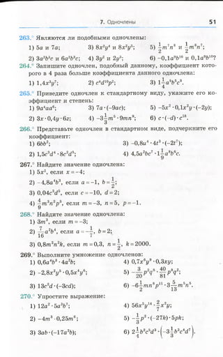 51
263.° Являются ли подобными одночлены:
1) 5а и 7а; 3) 8х 2у4 и 8х 2у5; 5)  т 7п8 и ^тп8п7;
А и
2) Ъа1Ъъс и 6а2Ь3с; 4) 3у2 и 2у3; 6) -0 ,1 а9&10 и 0,1а9&10?
264.' Запишите одночлен, подобный данному, коэффициент кото­
рого в 4 раза больше коэффициента данного одночлена:
1) 1,4х3у7; 2) сЧ 10р2; 3) 1-|а 6Ь5с9.
265.' Приведите одночлен к стандартному виду, укажите его ко­
эффициент и степень:
1 )9 а4аа6; 3)7а-(-9ас); 5) -5л;2-0,1х2у(-2у);
2) Зх •0,4у ■6г; 4) -3  т ъ■9тп9; 6) с •Н О •с18.
О
266.° Представьте одночлен в стандартном виде, подчеркните его
коэффициент:
1) 6ЬЪ2; 3) - 0,8ц4-4^3-(-2^);
2) 1,5с3с?4•8с Ч 6 4) 4,5а2&с7 •1~ а8Ьвс.
267.° Найдите значение одночлена:
1) 5х2, если х =-4;
2) -4 ,8 а У , если о = - 1, Ь=~;
С*
3) 0,04сУ , если с = -10, с1=2;
4) ^ тъп2р3, если т =- 3, п =5, р =- 1.
268.° Найдите значение одночлена:
1) З/п3, если т =-3;
2) — а2Ъ4, если а = “ , &= 2;
16 7
3) 0,8т 2п2к, если т = 0,3, я = /г= 2000.
269.° Выполните умножение одночленов:
1) 0,6а4Ь3 •4а2Ь; 4) 0,7х ву9 •0,3ху;
2) -2,8х2*/5•0,5*У ; 5) •|у РУ ;
3) 13с2с?•(-ЗссО; 6) - б |я г /г У 1•З ^ т У .
270.° Упростите выражение:
1) 12а2-баУ ; 4) 56х5у14•| х 2г/;
2) - 4 т 3-0,25тпв; 5) ~ р 2-(-27к)-5рк;
3) 3аЬ ■(-17а2Ъ); 6) 2 ъ 2съ<13•( - з Ь 3с У ) .
 
