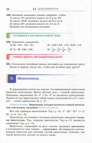 54 § 2 . ЦЕЛЫЕ ВЫРАЖЕНИЯ
289. Замените звездочки такими цифрами, чтобы:
1) число *5* делилось нацело на 3и на 10;
2) число 13*2* делилось нацело на9 и на 5;
3) число 58* делилось нацело на 2и на 3.
Найдите все возможные решения.
ИИМИЯМИИИМИМНИ1ИММИІШИ1ШМГІПІ1Ш|І|ІДІІІііЦ('ітШШЖШіІ'ЩЦ^ША^/,^.'МіЯтУЙЙіУ';;. • '
ГОТОВИМСЯ К ИЗУЧЕНИЮ НОВОЙ ТЕМЫ
290. Упростите выражение:
1) 6х-12х + 15х-9х; 3) -0,8Л+ 0,9-1,7*+ 0,5*+ 1,4;
2) 7 а-9 Ь -1 2 а + 14&; 4) - - а +-Ъ +- а - - Ь .
6 2 9 4
УЧИМСЯ ДЕЛАТЬ НЕСТАНДАРТНЫЕ ШАГИ
291. Сколькими способами можно поставить на шахматную доску
белую и черную ладьи так, чтобы они не били друг друга?
Многочлены
В предыдущем пункте вы узнали, что произведение одночленов
является одночленом. Иначе обстоит дело с суммой одночленов.
Например, выражения 2а +Ъ2 и 2а -Ъ 2 не являются одночленами.
Первое из них представляет собой сумму одночленов 2а и Ъ2, а вто­
рое — сумму одночленов 2а и -Ь2.
О пределение Выражение, которое является суммой несколь­
ких одночленов, называют многочленом.
Вот еще примеры многочленов: 7ху +у-11; х4- 2 х 3+ 5х2- х + 1;
3а - а +Ъ-, 11х-2х.
Одночлены, из которых составлен многочлен, называют члена­
ми многочлена. Так, членами многочлена 7ху +у - 1 1 являются
одночлены 7ху, у и - 11.
Многочлен, состоящий из двух членов, называют двучленом,
а состоящий из трех членов — трехчленом. Договорились рассма­
тривать одночлен как частный случай многочлена. Считают, что
такой многочлен состоит из одного члена.
 