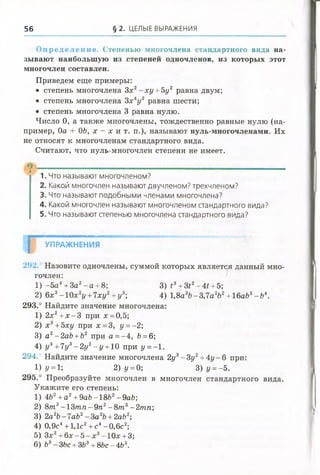 56 § 2. ЦЕЛЫЕ ВЫРАЖЕНИЯ
Оп ре де лен ие . Степенью многочлена стандартного вида на­
зывают наибольшую из степеней одночленов, из которых этот
многочлен составлен.
Приведем еще примеры:
• степень многочлена Зх2- х у +5у2 равна двум;
• степень многочлена 3х 4у 2 равна шести;
• степень многочлена 3 равна нулю.
Число 0, а также многочлены, тождественно равные нулю (на­
пример, 0а + ОЬ, х - х и т. п.), называют нуль-многочленами. Их
не относят к многочленам стандартного вида.
Считают, что нуль-многочлен степени не имеет.
1. Что называют многочленом?
2. Какой многочлен называют двучленом? трехчленом?
3. Что называют подобными членами многочлена?
4. Какой многочлен называют многочленом стандартного вида?
5. Что называют степенью многочлена стандартного вида?
| УПРАЖНЕНИЯ
292. Назовите одночлены, суммой которых является данный мно­
гочлен:
1) -5 а 4+ За2- а + 8; 3) £3+ 3*2-4* + 5;
2) 6х3-1 0 х 2£/+ 7хг/2+ 1/3; 4) 1,8а3Ь -3,7а2&2+ 16а&3-Ь 4.
293.° Найдите значение многочлена:
1) 2х2+ х - 3 при х = 0,5;
2) х3+ 5ху при х = 3, у =- 2;
3) а2-2аЬ +Ь2 при а = -4 , Ь=6;
4) у 4+7у3- 2уг —г/+10 при у =- 1.
294.° Найдите значение многочлена 2у3- Зу2+4у - 6 при:
1) У=и 2) у = 0; 3) г/= -5.
295.° Преобразуйте многочлен в многочлен стандартного вида.
Укажите его степень:
1) 4Ь2+а2+9аЬ-18Ь2-9аЬ;
2) 8т 3- 1 3 т п - 9 п 2- 8 т 3-2тп
3) 2а2Ь-1аЬ2- З а 2Ъ+2аЬ2',
4) 0,9с4+ 1,1с2+ с4-0,6с2;
5) Зх2+ 6 х - 5 - х 2-10х + 3;
6) Ь3- ЗЬс + ЗЬ3+ 8Ьс - 4Ь3.
 
