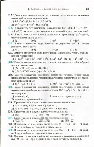 9. Сложение и вычитание многочленов 61
317." Докажите, что значение выражения не зависит от значения
входящей в него переменной:
1) 1,6-7а2-(0 ,8 -4 а 2) + (За2-0,7);
2) Зх2- 9 х - ( 8 - 5 х 2-(9 х -8 х 2)).
318.' Докажите, что значение выражения (2с2-Зс) + 1 ,8 -с 2-(с 2-
- З с - 2,2) не зависит от значения входящей в него переменной.
319.’ Какой многочлен надо прибавить к трехчлену 2а2- 5 а + 7,
чтобы сумма была равна:
1) 5; 2) 0; 3) а2; 4) -2а?
320.' Какой многочлен надо вычесть из двучлена 4а3-8 , чтобы
разность была равна:
1) -4 ; 2) 9; 3) -2 а 3; 4) За?
321." Вместо звездочки запишите такой многочлен, чтобы образо­
валось тождество:
1) * -(З х 2-4хг/ + 2г/2) = 9х2+ г/2; 2) а 3- 6а 2+ 2а-(*) = а б+ 2а2-7 .
322.* Вместо звездочки запишите такой многочлен, чтобы образо­
валось тождество:
1) (2х2-14х + 9) + (*) = 20-10х;
2) (19а4- 1 7а26 + Ъ3)- (*) = 20а4+ Ъа2Ъ.
323.’ Вместо звездочки запишите такой многочлен, чтобы после
приведения подобных членов полученный многочлен не содер­
жал переменной а:
1) 4а2- 3аЪ+Ъ+ 8 + *; 2) 9а3- 9а + 7аЪ2+Ьс +Ът +*.
324.' Вместо звездочки запишите такой многочлен, чтобы после
приведения подобных членов многочлен Зх2+5х2у + 7х-8г/ + 15 + *
не содержал:
1) членов с х2; 3) членов с переменной у.
2) членов с переменной х;
325.' Представьте в виде многочлена число, состоящее:
1) из 4 сотен, х десятков и у единиц;
2) из а тысяч, Ъ сотен, 5 десятков и с единиц.
326." Представьте в виде многочлена выражение:
1) сЬа; 2) abc-ab; 3) аОс + ас.
327.‘ Представьте в виде многочлена выражение:
1) cab +ca; 2) abc +bca; 3) аЬ9 +7а.
328.* Докажите, что значение выражения (9 - 18/г) - (6п - 7) крат­
но 8 при любом натуральном значении п.
329.' Докажите, что значение выражения (6т + 8) - (3т - 4) крат­
но 3 при любом натуральном значении т.
330.’ Докажите, что при любом натуральном п значение выражения
(5п + 9) - (5 - 2п) при делении на 7 дает остаток, равный 4.
 