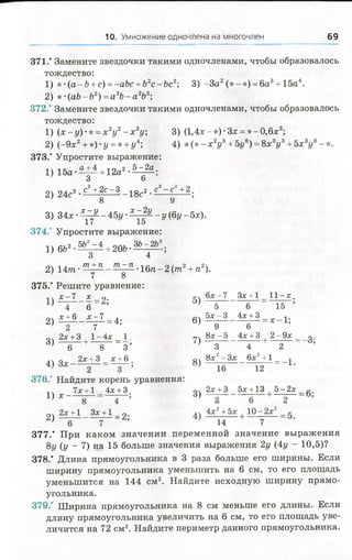 10. Умножение одночлена на многочлен 69
371." Замените звездочки такими одночленами, чтобы образовалось
тождество:
1) *-(а-Ъ +с) =-аЬс +Ь2с-Ьс2; 3) -За2(*-*) = 6а 3+15а4.
2) *-(аЬ-Ь2) =а3Ь - а 2Ь2;
372.' Замените звездочки такими одночленами, чтобы образовалось
тождество:
1) ( х - у )- * =х 2у2- х гу; 3) (1,4х-*)-Зл: = * -0 ,6 х 3;
2) (-9х2+ *) •у = * + у4; 4)* (* - х 2у ь+ 5г/в) = 8х3у3+ 5х 3у
373.* Упростите выражение:
а +4 , ло_2 5-2а ,
1 ) 1 5 а - ^ + 12а 0 7
2) 24с3• с2+^с ~ 3 - 18с2•с3~ +2;
о 9
3) 3 4 х -^ ^ -4 5 г /-^ |^ -г /(б 1 /-5 л :).
374.' Упростите выражение:
1) 6&2- ^ =^ + 206-ЗЬ 42ЬЗ;
2) 1 4 т - ^ - ^ - ^ :1^-16п-2(/га2+ «2).
7 8
375.' Решите уравнение:
х -7 х „ гч 6х-7 Зх +1 11-х.
~4 (5 ’ 5)
2) £ ± 6 _ ^ 1 = 4; 6)
2х +3 , 1-4х 1. 7Ч ол-о члти о .
3 ) - ^ +_ 8 ~ = 3 ’ 7 ) ^ ~ + ^ ~ 3’
4) 3х _ 2 ^ 3 =£ ± 6 . 8)
376/ Найдите корень уравнения:
1ч 7х +1 4л;+3. о
Ч * - — 3) „
о , 2х +1 Зх +1 о .
2) — 7 - А ' 14 7
377.* При каком значении переменной значение вы раж ения
(У _ 7) на 15 больше значения выражения 2г/ (4у - 10,5)?
378.’ Длина прямоугольника в 3 раза больше его ширины. Если
ширину прямоугольника уменьшить на б см, то его площадь
уменьшится на 144 см2. Найдите исходную ширину прямо­
угольника.
379." Ширина прямоугольника на 8 см меньше его длины. Если
длину прямоугольника увеличить на 6 см, то его площадь уве­
личится на 72 см2. Найдите периметр данного прямоугольника.
5 6 15 ’
5х -3 4х +3 - т 1-
9 6 ’
8х-5 4х +3 2- 9х _
4 23
8х2-Зх 6х2+1
16 12 “ А>
2х +3 5х +13 5 - 2 х .
 