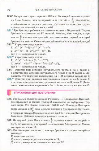 70 § 2. ЦЕЛЫЕ ВЫРАЖЕНИЯ
380." За три дня турист прошел 108 км. За второй день он прошел
на 6 км больше, чем за первый, а за третий — — расстояния,
пройденного за первых два дня. Сколько километров турист
прошел за каждый из этих дней?
381.”Три бригады рабочих изготовили за смену 80 деталей. Первая
бригада изготовила на 12 деталей меньше, чем вторая, а тре-
3 „ „
тья — - количества деталей, изготовленных первой и второй
бригадами вместе. Сколько деталей изготовила каждая бригада?
382.“ Упростите выражение:
1) х п+1(хп+е- 1 ) - х п+2 (хп+5- х 3);
2) х п+2(х2- 3 ) - х п(хп+2- З х 2-1),
где п — натуральное число.
383." Упростите выражение:
1) х п(х’>+4+2х) +х(З х п- х 2п+3);
2) х (4 х п+1+2х"+4- 7 ) - х п+2 (4 +2х3- х п),
где п — натуральное число.
384.” Остаток при делении натурального числа а на 3 равен 1,
а остаток при делении натурального числа Ъ на 9 равен 7. До­
кажите, что значение выражения 4а + 2Ъделится нацело на 3.
385.” Остаток при делении натурального числа т на 5 равен 3,
а остаток при делении натурального числа л на 3 равен 2. Дока­
жите, что значение выражения 3т + 5п не делится нацело на 15.
УПРАЖНЕНИЯ ДЛЯ ПОВТОРЕНИЯ
386. Три самых больших лимана Украины — Днепровско-Бугский,
Днестровский и Сасык (Кундук) находятся на побережье Чер­
ного моря. Их общая площадь 1364,8 км2. Площадь Днестров-
2
ского лимана в 2 - раза меньше площади Днепровско-Бугского,
а площадь лимана Сасык составляет 25,6 % площади Днепровско-
Бугского. Найдите площадь каждого лимана.
2
387. За первый день Вася прочел - страниц книги, завторой —
64 % оставшихся, а за третий — остальные 54 страницы.Сколь­
ко страниц в книге?
388. Какова вероятность того, что при бросании игрального кубика
выпадет:
1) нечетное число;
2) число, которое делится нацело на 3;
3) число, которое не делится нацело на 3?
 