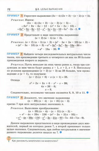 72 § 2. ЦЕЛЫЕ ВЫРАЖЕНИЯ
ПРИМЕР 1 Упростите выражение (Зх - 4) (2х + 3) - (х - 2) (х + 5).
Р еш ение. Имеем:
(Зх - 4) (2х + 3) - (х - 2) (х + 5) =
= 6х2 + 9х - 8х - 12 - (х2 + 5х - 2х - 10) =
= 6х2+ 9 х - 8 х - 1 2 - х ^ - 5 х + 2х + 10 = 5х2- 2 х - 2 . •
ПРИМЕР 2 Представьте в виде многочлена выражение
(а + 2) (а - 5) (а + 3).
Р е ш е ние . (а + 2) (а - 5) (а + 3) = (а2 - 5а + 2а - 10) (а + 3) =
= (а2 - За - 10) (а + 3) = а 3+ За2- За^ - 9а - 10а - 30 =
= а3 - 19а - 30. •
ПРИМЕР 3 Найдите четыре последовательных натуральных числа
таких, что произведение третьего и четвертого из них на 38 больше
произведения второго и первого.
Р еш ение. Пусть меньшее из этих чисел равно х, тогда три сле­
дующих за ним числа будут равны х + 1 ,х + 2 ,х + 3. Поскольку
по условию произведение (х + 2) (х + 3) на 38 больше, чем произ­
ведение х (х + 1), то получаем:
(х + 2) (х + 3) - х (х + 1) = 38.
Отсюда
х2 + 2х + Зх + 6 - х2 - х = 38;
4х = 38 - 6;
х = 8.
Следовательно, искомыми числами являются 8, 9, 1 0 и 1 1 . #
ПРИМЕР 4 Докажите, что значение выражения
(п + 39) (л - 4) - (п + 31) (п - 3)
кратно 7 при всех натуральных значениях п.
Р еш ение. Выполним преобразование:
(п + 39) (п - 4) - (ге + 31) (п - 3) =
= п2 - Ап + 39п - 156 - (п2 - 3п + 31ге - 93) =
= п?_- Ап + 39тг -1 5 6 - /г2+ Зге- 31тг + 93 = 7п - 63 = 7(п - 9).
Данное выражение представлено в виде произведения двух мно­
жителей, первый из которых равен 7, а второй принимает только
целые значения. Следовательно, при любом натуральном п значение
данного выражения делится нацело на 7. •
О --------------------------------------------------------
| Как умножить многочлен на многочлен?
 