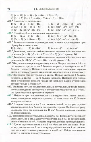 74 § 2 . ЦЕЛЫЕ ВЫРАЖЕНИЯ
3) (х + 10) (х - 5) - (х - 6) (х + 3) = 16;
4) (Зх + 7) (8х + 1) = (6х - 7) (4х - 1) + 93х.
400." Выполните умножение:
1) (х + 2) (х - 1) (х - 4); 4) (а + 2Ъ - с) (а - ЗЬ + 2с);
2) (2х + 1) (х + 5) (х - 6); 5) (а +Ъ) (а3- а 2Ъ+аЬ2-Ь 3);
3) (х2- 2х + 3) (х2+ 2х - 3); 6) (х - 1) (х4+ х3 + х 2+ х + 1).
401." Преобразуйте в многочлен выражение:
1) (а + 1) (а - 2) (а - 3); 3) (а2- 2 а + 1) (а2+ З а-2);
2) (За - 2) (а + 3) (а - 7); 4) (а + 1)(а4- а 3+ а2- а + 1).
402.' Замените степень произведением, а затем произведение пре­
образуйте в многочлен:
1) (а + 5)2; 2) (4-3Ь)2; 3) (а +Ъ+с)2-, 4) ( а - 6)3.
403.* Докажите, что при любом значении переменной значение вы­
ражения (х + 3) (х2 - 4х + 7) - (х2 - 5) (х - 1) равно 16.
404.' Докажите, что при любом значении переменной значение вы­
ражения (х - 3) (х2+ 7) - (х - 2) (х2- х + 5) равно -11.
405." Задумали четыре натуральных числа. Второе число на 1 боль­
ше первого, третье — на 5 больше второго, а четвертое — на 2
больше третьего. Найдите эти числа, если отношение первого
числа к третьему равно отношению второго числа к четвертому.
406." Задумали три натуральных числа. Второе число на 4 больше
первого, а третье — на 6 больше второго. Найдите эти числа,
если отношение первого числа ко второму равно отношению
второго числа к третьему.
407.* Найдите четыре последовательных натуральных числа таких,
что произведение четвертого и второго из этих чисел на 17 боль­
ше произведения третьего и первого.
408.* Найдите три последовательных натуральных числа таких,
что произведение второго и третьего из этих чисел на 50 больше
квадрата первого.
409.’ Сторона квадрата на 3 см меньше одной из сторон прямо­
угольника и на 5 см больше его другой стороны. Найдите сторону
квадрата, если его площадь на 45 см2больше площади данного
прямоугольника.
410.* Периметр прямоугольника равен 60 см. Если одну его сторону
уменьшить на 5 см, а другую увеличить на 3 см, то его площадь
уменьшится на 21 см2. Найдите стороны данного прямоугольника.
411.* Длина прямоугольника на 2 см больше его ширины. Если
длину увеличить на 2 см, а ширину уменьшить на 4 см, то пло­
щадь прямоугольника уменьшится на 40 см2. Найдите исходные
длину и ширину прямоугольника.
 