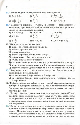 8
10. Какие из данных выражений являются целыми:
6) 9 х - 5 у + ±?
11.° Используя термины «сумма», «разность», «произведение»,
«частное», прочитайте алгебраические выражения и укажите,
какие из них являются целыми:
12.° Запишите в виде выражения:
1) число, противоположное числу а;
2) число, обратное числу а;
3) сумму чисел х и у;
4) число, обратное сумме чисел х и у;
5) сумму чисел, обратных числам х и у;
6) сумму числа а и его квадрата;
7) частное от деления числа а на число, противоположное числу Ь;
8) произведение суммы чисел а и Ь и числа, обратного числу с;
9) разность произведения чисел т и п и частного чисел р и д .
18.° Карандаш стоит х грн, а тетрадь — у грн. Запишите в виде
выражения с переменными:
1) сколько стоят 5 карандашей и 7 тетрадей;
2) на сколько больше надо заплатить за а тетрадей, чем за
Ъкарандашей.
14.° Рабочему выдали заработную плату одной купюрой номиналом
100 грн, а купюрами номиналом 50 грн и Ъкупюрами по 20 грн.
Запишите в виде выражения с переменными, какую сумму денег
получил рабочий.
15.° Из двух городов, расстояние между которыми равно 300 км,
выехали одновременно навстречу друг другу два автомобиля
со скоростями т км /ч и п км /ч. Запишите в виде выражения
с переменными, через сколько часов после начала движения
они встретятся.
16.° Из двух сел, расстояние между которыми равно в км, одно­
временно в одном направлении отправились пешеход и велоси­
педист. Пешеход идет впереди со скоростью а км /ч, а велоси­
педист едет со скоростью Ь км /ч. Запишите в виде выражения
с переменными, через сколько часов после начала движения
1) а - (Ь + с);
2) а + Ъс;
4) 2т - 10; 7) ас + Ьс;
6) (а + Ъ) с; 9) (а - Ъ) (с + (і).
 
