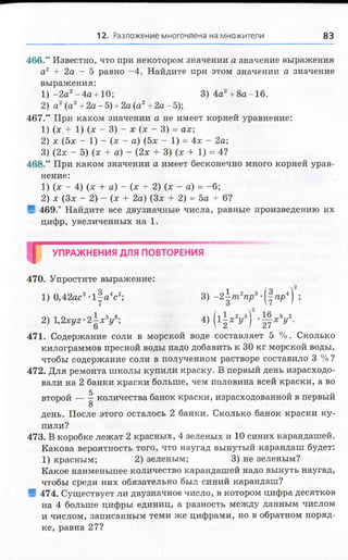 12. Разложение многочлена на множители 8В
466.“ Известно, что при некотором значении а значение выражения
а2 + 2а - 5 равно -4 . Найдите при этом значении а значение
выражения:
1 ) -2 а 2-4 а +10; 3) 4а2+8а-16.
2) а2(а2+ 2а -5) + 2а (а2+ 2а -5);
467.“ При каком значении а не имеет корней уравнение:
1) (х.+ 1) (х - 3) - х (х - 3) = ах;
2) х (5х - 1) - (х - а) (5х - 1) = 4х - 2а;
3) (2х - 5) (х + а) - (2х + 3) (х + 1) = 4?
468.” При каком значении а имеет бесконечно много корней урав­
нение:
1) (х - 4) (х + а) - (х + 2) (х - а) = -6;
2) х (Зх - 2) - (х + 2а) (Зх + 2) = 5а + 6?
■ 469.* Найдите все двузначные числа, равные произведению их
цифр, увеличенных на 1.
Г
УПРАЖНЕНИЯ ДЛЯ ПОВТОРЕНИЯ
. 16 „8,,2
V I '2 1 ХУ
470. Упростите выражение:
1) 0,42ас3- і | а 4с2; 3) -2 |т о 2тф3-(|гер4) ;
2) 1,2хуг-2^х5у 6; 4) | і | х 2
471. Содержание соли в морской воде составляет 5 %. Сколько
килограммов пресной воды надо добавить к 30 кг морской воды,
чтобы содержание соли в полученном растворе составило 3 % ?
472. Для ремонта школы купили краску. В первый день израсходо­
вали на 2 банки краски больше, чем половина всей краски, а во
5 О О
второй количества банок краски, израсходованной в первый
8
день. После этого осталось 2 банки. Сколько банок краски ку­
пили?
473. В коробке лежат 2 красных, 4 зеленых и 10 синих карандашей.
Какова вероятность того, что наугад вынутый карандаш будет:
1) красным; 2) зеленым; 3) не зеленым?
Какое наименьшее количество карандашей надо вынуть наугад,
чтобы среди них обязательно был синий карандаш?
■ 474. Существует ли двузначное число, в котором цифра десятков
на 4 больше цифры единиц, а разность между данным числом
и числом, записанным теми же цифрами, но в обратном поряд­
ке, равна 27?
 