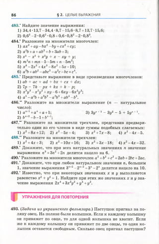 86 § 2. ЦЕЛЫЕ ВЫРАЖЕНИЯ
483.’ Найдите значение выражения:
1) 34,4-13,7-34,4-8,7-15,6-8,7 + 13,7-15,6;
2) 0,63- 2 -0,62•0,8 + 0,6 >0,82- 2 ' 0,83.
484.’ Разложите на множители многочлен:
1) ах2+а у -Ь х 2-Ьу +сх2+су,
2) а2Ь+а +аЬ2+Ь+ЗаЬ +3;
3) х 3 - х 2 + х 2у + х - ху + у;
4) т 2п +т п - 5 - 5 т +п - 5 т 2;
5) х6—2х5+ 4х3—8х2+ 5х —10;
6) а3Ь+ аЬ2-аЪс3- а 2с-Ьс +с4.
485.’ Представьте выражение в виде произведения многочленов:
1) аЪ + ас + а<1 + Ьх + сх + йх;
2) 7р - 71г - рх + кх + /г - р;
3) х 3у 3- х 2у 2+х у - б +б х у - 6 х 2у 2;
4) а5- а4Ь+ а3Ь2- а2Ъ3+ аЬ4- Ь5.
486." Разложите на множители выражение (п — натуральное
число):
1) ап+1+ап+а +1; 3)Зг/П+3 - Зу2 - 5 + 5уп+1.
2) Ь"+2-& -1 + 6"+1;
487.” Разложите на множители трехчлен, представив предвари­
тельно один из его членов в виде суммы подобных слагаемых:
1) х2+ 8х + 12; 2 ) х 2-5 х + 4; 3 ) х 2 + 7 х -8 ; 4 ) х 2- 4 х -5 .
488.” Разложите на множители трехчлен:
1 )х 2+ 4х + 3; 2 ) х 2-10х + 16; 3 ) х 2 + Зх-18; 4 )х 2-4 х -3 2 .
489.* Докажите, что при всех натуральных значениях п значение
выражения п3+Зп2+2п делится нацело на 6.
490.* Разложите на множители многочлен а2+ Ъ2+ с2+ 2аЪ+ 2Ьс + 2ас.
491.* Докажите, что при любом натуральном значении п, большем
1, значение выражения Зп+2- 2 П+2+3" -2" делится нацело на 10.
492.* Известно, что при некоторых значениях х и у выполняется
равенство х2+ у2= 1. Найдите при этих же значениях х и у зна­
чение выражения 2х4+3х 2у 2+у 4+у2.
Ц УПРАЖНЕНИЯ ДЛЯ ПОВТОРЕНИЯ
493. (Задача из украинского фольклора.) Пастушок пригнал на по­
ляну овец. На поляне были колышки. Если к каждому колышку
он привяжет по овце, то для одной колышка не хватит. Если
же к каждому колышку он привяжет по две овцы, то один ко­
лышек останется свободным. Сколько овец пригнал пастушок?
 