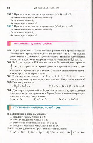 98 § 2. ЦЕЛЫЕ ВЫРАЖЕНИЯ
557." При каком значении Ъ уравнение (Ь2-4 ) х =Ъ-2:
1) имеет бесконечно много корней;
2) не имеет корней;
3) имеет один корень?
558." При каком значении а уравнение (а2-2 5 )х = а + 5:
1) имеет бесконечно много корней;
2) не имеет корней;
3) имеет один корень?
I УПРАЖНЕНИЯ ДЛЯ ПОВТОРЕНИЯ
559. Лодка двигалась 2,4 ч по течению реки и 3,6 ч против течения.
Расстояние, пройденное лодкой по течению, на 5,4 км больше
расстояния, пройденного против течения. Найдите собственную
скорость лодки, если скорость течения составляет 2,5 км/ч.
560. За 3 дня продали 130 кг апельсинов. Во второй день продали
4
—того, что продали в первый день, а в третии — столько же,
У
сколько в первые два дня вместе. Сколько килограммов апель­
синов продали в первый день?
561. В последовательности а, Ъ, с, d, 0, 1, 1 ,2 , 3, 5, 8, ... каж ­
дое число равно сумме двух предыдущих. Чему равно число а?
562. Решите уравнение:
!) 2) 3 (2х + 3) - 2 (Зх + 5) = -1.
о 4
563. Для пары выражений найдите все значения а, при которых
значение второго выражения в 3 раза больше соответствующего
значения первого выражения:
1) а и За; 2) а 2 и За2; 3) а 2+ 1 и 3а2+ 3.
Г готовим ся К ИЗУЧЕНИЮ НОВОЙ ТЕМЫ
564. Запишите в виде выражения:
1) квадрат суммы чисел а и Ъ;
2) сумму квадратов чисел а и Ь;
3) удвоенное произведение чисел а и Ь;
4) квадрат разности одночленов 3т и 4п.
565. Найдите удвоенное произведение одночленов:
1) а2 и 3Ь; 2) 5х и 6у, 3) 0 ,5 т и 4п; 4) —т2 и 6 т .
О
 
