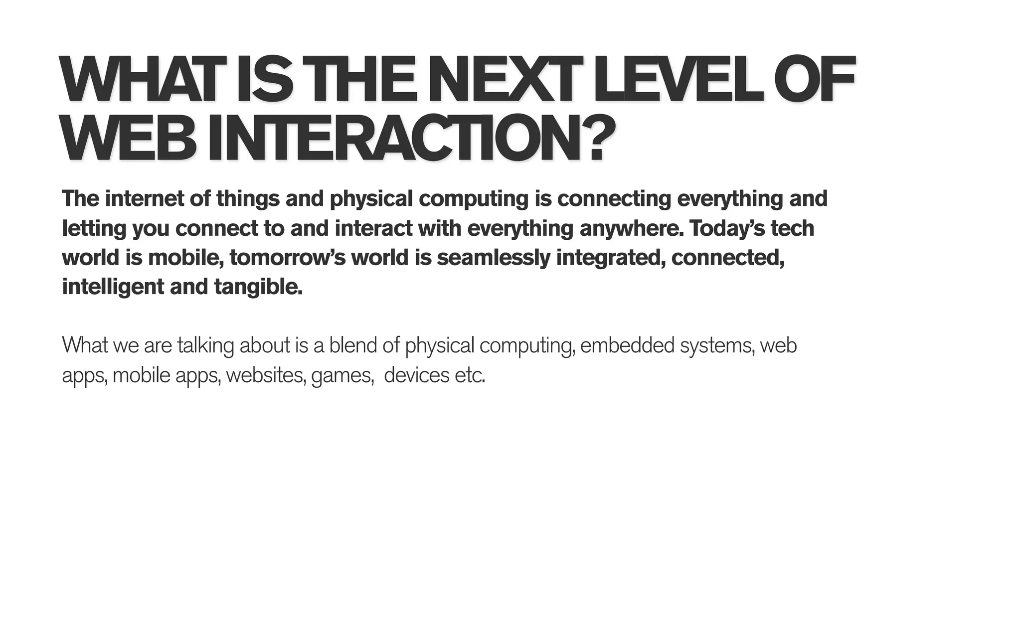 WHAT IS THE NEXT LEVEL OF
WEB INTERACTION?
The internet of things and physical computing is connecting everything and
letting you connect to and interact with everything anywhere. Today’s tech
world is mobile, tomorrow’s world is seamlessly integrated, connected,
intelligent and tangible.

What we are talking about is a blend of physical computing, embedded systems, web
apps, mobile apps, websites, games, devices etc.
 